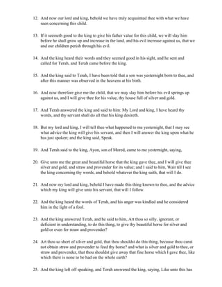 12. And now our lord and king, behold we have truly acquainted thee with what we have
    seen concerning this child.

13. If it seemeth good to the king to give his father value for this child, we will slay him
    before he shall grow up and increase in the land, and his evil increase against us, that we
    and our children perish through his evil.

14. And the king heard their words and they seemed good in his sight, and he sent and
    called for Terah, and Terah came before the king.

15. And the king said to Terah, I have been told that a son was yesternight born to thee, and
    after this manner was observed in the heavens at his birth.

16. And now therefore give me the child, that we may slay him before his evil springs up
    against us, and I will give thee for his value, thy house full of silver and gold.

17. And Terah answered the king and said to him: My Lord and king, I have heard thy
    words, and thy servant shall do all that his king desireth.

18. But my lord and king, I will tell thee what happened to me yesternight, that I may see
    what advice the king will give his servant, and then I will answer the king upon what he
    has just spoken; and the king said, Speak.

19. And Terah said to the king, Ayon, son of Mored, came to me yesternight, saying,

20. Give unto me the great and beautiful horse that the king gave thee, and I will give thee
    silver and gold, and straw and provender for its value; and I said to him, Wait till I see
    the king concerning thy words, and behold whatever the king saith, that will I do.

21. And now my lord and king, behold I have made this thing known to thee, and the advice
    which my king will give unto his servant, that will I follow.

22. And the king heard the words of Terah, and his anger was kindled and he considered
    him in the light of a fool.

23. And the king answered Terah, and he said to him, Art thou so silly, ignorant, or
    deficient in understanding, to do this thing, to give thy beautiful horse for silver and
    gold or even for straw and provender?

24. Art thou so short of silver and gold, that thou shouldst do this thing, because thou canst
    not obtain straw and provender to feed thy horse? and what is silver and gold to thee, or
    straw and provender, that thou shouldst give away that fine horse which I gave thee, like
    which there is none to be had on the whole earth?

25. And the king left off speaking, and Terah answered the king, saying, Like unto this has
 