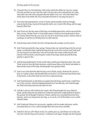 the king spoken to his servant;

26. I beseech thee, my lord and king, what is this which thou didst say unto me, saying,
    Give thy son that we may slay him, and I will give thee silver and gold for his value;
    what shall I do with silver and gold after the death of my son? who shall inherit me?
    surely then at my death, the silver and gold will return to my king who gave it.

27. And when the king heard the words of Terah, and the parable which he brought
    concerning the king, it grieved him greatly and he was vexed at this thing, and his anger
    burned within him.

28. And Terah saw that the anger of the king was kindled against him, and he answered the
    king, saying, All that I have is in the king's power; whatever the king desireth to do to
    his servant, that let him do, yea, even my son, he is in the king's power, without value in
    exchange, he and his two brothers that are older than he.

29. And the king said to Terah, No, but I will purchase thy younger son for a price.

30. And Terah answered the king, saying, I beseech thee my lord and king to let thy servant
    speak a word before thee, and let the king hear the word of his servant, and Terah said,
    Let my king give me three days' time till I consider this matter within myself, and
    consult with my family concerning the words of my king; and he pressed the king
    greatly to agree to this.

31. And the king hearkened to Terah, and he did so and he gave him three days' time, and
    Terah went out from the king's presence, and he came home to his family and spoke to
    them all the words of the king; and the people were greatly afraid.

32. And it was in the third day that the king sent to Terah, saying, Send me thy son for a
    price as I spoke to thee; and shouldst thou not do this, I will send and slay all thou hast
    in thy house, so that thou shalt not even have a dog remaining.

33. And Terah hastened, (as the thing was urgent from the king), and he took a child from
    one of his servants, which his handmaid had born to him that day, and Terah brought
    the child to the king and received value for him.

34. And the Lord was with Terah in this matter, that Nimrod might not cause Abram's
    death, and the king took the child from Terah and with all his might dashed his head to
    the ground, for he thought it had been Abram; and this was concealed from him from
    that day, and it was forgotten by the king, as it was the will of Providence not to suffer
    Abram's death.

35. And Terah took Abram his son secretly, together with his mother and nurse, and he
    concealed them in a cave, and he brought them their provisions monthly.

36. And the Lord was with Abram in the cave and he grew up, and Abram was in the cave
    ten years, and the king and his princes, soothsayers and sages, thought that the king had
 