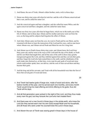 Jasher Chapter 9


     1. And Haran, the son of Terah, Abram's oldest brother, took a wife in those days.

     2. Haran was thirty-nine years old when he took her; and the wife of Haran conceived and
        bare a son, and he called his name Lot.

     3. And she conceived again and bare a daughter, and she called her name Milca; and she
        again conceived and bare a daughter, and she called her name Sarai.

     4. Haran was forty-two years old when he begat Sarai, which was in the tenth year of the
        life of Abram; and in those days Abram and his mother and nurse went out from the
        cave, as the king and his subjects had forgotten the affair of Abram.

     5. And when Abram came out from the cave, he went to Noah and his son Shem, and he
        remained with them to learn the instruction of the Lord and his ways, and no man knew
        where Abram was, and Abram served Noah and Shem his son for a long time.

     6. And Abram was in Noah's house thirty-nine years, and Abram knew the Lord from
        three years old, and he went in the ways of the Lord until the day of his death, as Noah
        and his son Shem had taught him; and all the sons of the earth in those days greatly
        transgressed against the Lord, and they rebelled against him and they served other gods,
        and they forgot the Lord who had created them in the earth; and the inhabitants of the
        earth made unto themselves, at that time, every man his god; gods of wood and stone
        which could neither speak, hear, nor deliver, and the sons of men served them and they
        became their gods.

     7. And the king and all his servants, and Terah with all his household were then the first of
        those that served gods of wood and stone.

                                                                                                20

     8. And Terah had twelve gods of large size, made of wood and stone, after the
        twelve months of the year, and he served each one monthly, and every month
        Terah would bring his meat offering and drink offering to his gods; thus did
        Terah all the days.

     9. And all that generation were wicked in the sight of the Lord, and they thus made
        every man his god, but they forsook the Lord who had created them.

    10. And there was not a man found in those days in the whole earth, who knew the
        Lord (for they served each man his own God) except Noah and his household,
        and all those who were under his counsel knew the Lord in those days.

    11. And Abram the son of Terah was waxing great in those days in the house of
 