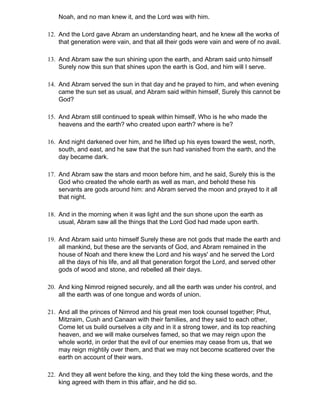 Noah, and no man knew it, and the Lord was with him.

12. And the Lord gave Abram an understanding heart, and he knew all the works of
    that generation were vain, and that all their gods were vain and were of no avail.

13. And Abram saw the sun shining upon the earth, and Abram said unto himself
    Surely now this sun that shines upon the earth is God, and him will I serve.

14. And Abram served the sun in that day and he prayed to him, and when evening
    came the sun set as usual, and Abram said within himself, Surely this cannot be
    God?

15. And Abram still continued to speak within himself, Who is he who made the
    heavens and the earth? who created upon earth? where is he?

16. And night darkened over him, and he lifted up his eyes toward the west, north,
    south, and east, and he saw that the sun had vanished from the earth, and the
    day became dark.

17. And Abram saw the stars and moon before him, and he said, Surely this is the
    God who created the whole earth as well as man, and behold these his
    servants are gods around him: and Abram served the moon and prayed to it all
    that night.

18. And in the morning when it was light and the sun shone upon the earth as
    usual, Abram saw all the things that the Lord God had made upon earth.

19. And Abram said unto himself Surely these are not gods that made the earth and
    all mankind, but these are the servants of God, and Abram remained in the
    house of Noah and there knew the Lord and his ways' and he served the Lord
    all the days of his life, and all that generation forgot the Lord, and served other
    gods of wood and stone, and rebelled all their days.

20. And king Nimrod reigned securely, and all the earth was under his control, and
    all the earth was of one tongue and words of union.

21. And all the princes of Nimrod and his great men took counsel together; Phut,
    Mitzraim, Cush and Canaan with their families, and they said to each other,
    Come let us build ourselves a city and in it a strong tower, and its top reaching
    heaven, and we will make ourselves famed, so that we may reign upon the
    whole world, in order that the evil of our enemies may cease from us, that we
    may reign mightily over them, and that we may not become scattered over the
    earth on account of their wars.

22. And they all went before the king, and they told the king these words, and the
    king agreed with them in this affair, and he did so.
 