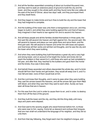23. And all the families assembled consisting of about six hundred thousand men,
    and they went to seek an extensive piece of ground to build the city and the
    tower, and they sought in the whole earth and they found none like one valley at
    the east of the land of Shinar, about two days' walk, and they journeyed there
    and they dwelt there.

24. And they began to make bricks and burn fires to build the city and the tower that
    they had imagined to complete.

25. And the building of the tower was unto them a transgression and a sin, and they
    began to build it, and whilst they were building against the Lord God of heaven,
    they imagined in their hearts to war against him and to ascend into heaven.

26. And all these people and all the families divided themselves in three parts; the
    first said We will ascend into heaven and fight against him; the second said, We
    will ascend to heaven and place our own gods there and serve them; and the
    third part said, We will ascend to heaven and smite him with bows and spears;
    and God knew all their works and all their evil thoughts, and he saw the city and
    the tower which they were building.

27. And when they were building they built themselves a great city and a very high
    and strong tower; and on account of its height the mortar and bricks did not
    reach the builders in their ascent to it, until those who went up had completed a
    full year, and after that, they reached to the builders and gave them the mortar
    and the bricks; thus was it done daily.

28. And behold these ascended and others descended the whole day; and if a brick
    should fall from their hands and get broken, they would all weep over it, and if a
    man fell and died, none of them would look at him.

29. And the Lord knew their thoughts, and it came to pass when they were building
    they cast the arrows toward the heavens, and all the arrows fell upon them filled
    with blood, and when they saw them they said to each other, Surely we have
    slain all those that are in heaven.

30. For this was from the Lord in order to cause them to err, and in order; to destroy
    them from off the face of the ground.

31. And they built the tower and the city, and they did this thing daily until many
    days and years were elapsed.

32. And God said to the seventy angels who stood foremost before him, to those
    who were near to him, saying, Come let us descend and confuse their tongues,
    that one man shall not understand the language of his neighbor, and they did so
    unto them.

33. And from that day following, they forgot each man his neighbor's tongue, and
 