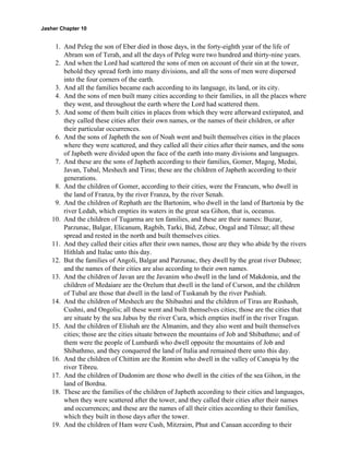Jasher Chapter 10


     1. And Peleg the son of Eber died in those days, in the forty-eighth year of the life of
        Abram son of Terah, and all the days of Peleg were two hundred and thirty-nine years.
     2. And when the Lord had scattered the sons of men on account of their sin at the tower,
        behold they spread forth into many divisions, and all the sons of men were dispersed
        into the four corners of the earth.
     3. And all the families became each according to its language, its land, or its city.
     4. And the sons of men built many cities according to their families, in all the places where
        they went, and throughout the earth where the Lord had scattered them.
     5. And some of them built cities in places from which they were afterward extirpated, and
        they called these cities after their own names, or the names of their children, or after
        their particular occurrences.
     6. And the sons of Japheth the son of Noah went and built themselves cities in the places
        where they were scattered, and they called all their cities after their names, and the sons
        of Japheth were divided upon the face of the earth into many divisions and languages.
     7. And these are the sons of Japheth according to their families, Gomer, Magog, Medai,
        Javan, Tubal, Meshech and Tiras; these are the children of Japheth according to their
        generations.
     8. And the children of Gomer, according to their cities, were the Francum, who dwell in
        the land of Franza, by the river Franza, by the river Senah.
     9. And the children of Rephath are the Bartonim, who dwell in the land of Bartonia by the
        river Ledah, which empties its waters in the great sea Gihon, that is, oceanus.
    10. And the children of Tugarma are ten families, and these are their names: Buzar,
        Parzunac, Balgar, Elicanum, Ragbib, Tarki, Bid, Zebuc, Ongal and Tilmaz; all these
        spread and rested in the north and built themselves cities.
    11. And they called their cities after their own names, those are they who abide by the rivers
        Hithlah and Italac unto this day.
    12. But the families of Angoli, Balgar and Parzunac, they dwell by the great river Dubnee;
        and the names of their cities are also according to their own names.
    13. And the children of Javan are the Javanim who dwell in the land of Makdonia, and the
        children of Medaiare are the Orelum that dwell in the land of Curson, and the children
        of Tubal are those that dwell in the land of Tuskanah by the river Pashiah.
    14. And the children of Meshech are the Shibashni and the children of Tiras are Rushash,
        Cushni, and Ongolis; all these went and built themselves cities; those are the cities that
        are situate by the sea Jabus by the river Cura, which empties itself in the river Tragan.
    15. And the children of Elishah are the Almanim, and they also went and built themselves
        cities; those are the cities situate between the mountains of Job and Shibathmo; and of
        them were the people of Lumbardi who dwell opposite the mountains of Job and
        Shibathmo, and they conquered the land of Italia and remained there unto this day.
    16. And the children of Chittim are the Romim who dwell in the valley of Canopia by the
        river Tibreu.
    17. And the children of Dudonim are those who dwell in the cities of the sea Gihon, in the
        land of Bordna.
    18. These are the families of the children of Japheth according to their cities and languages,
        when they were scattered after the tower, and they called their cities after their names
        and occurrences; and these are the names of all their cities according to their families,
        which they built in those days after the tower.
    19. And the children of Ham were Cush, Mitzraim, Phut and Canaan according to their
 