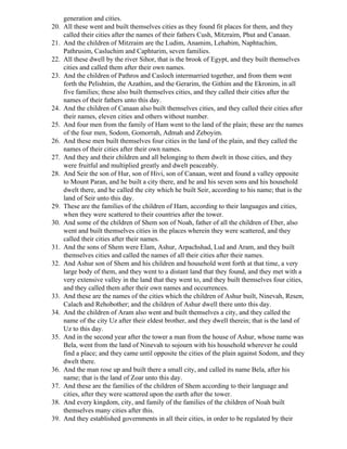 generation and cities.
20. All these went and built themselves cities as they found fit places for them, and they
    called their cities after the names of their fathers Cush, Mitzraim, Phut and Canaan.
21. And the children of Mitzraim are the Ludim, Anamim, Lehabim, Naphtuchim,
    Pathrusim, Casluchim and Caphturim, seven families.
22. All these dwell by the river Sihor, that is the brook of Egypt, and they built themselves
    cities and called them after their own names.
23. And the children of Pathros and Casloch intermarried together, and from them went
    forth the Pelishtim, the Azathim, and the Gerarim, the Githim and the Ekronim, in all
    five families; these also built themselves cities, and they called their cities after the
    names of their fathers unto this day.
24. And the children of Canaan also built themselves cities, and they called their cities after
    their names, eleven cities and others without number.
25. And four men from the family of Ham went to the land of the plain; these are the names
    of the four men, Sodom, Gomorrah, Admah and Zeboyim.
26. And these men built themselves four cities in the land of the plain, and they called the
    names of their cities after their own names.
27. And they and their children and all belonging to them dwelt in those cities, and they
    were fruitful and multiplied greatly and dwelt peaceably.
28. And Seir the son of Hur, son of Hivi, son of Canaan, went and found a valley opposite
    to Mount Paran, and he built a city there, and he and his seven sons and his household
    dwelt there, and he called the city which he built Seir, according to his name; that is the
    land of Seir unto this day.
29. These are the families of the children of Ham, according to their languages and cities,
    when they were scattered to their countries after the tower.
30. And some of the children of Shem son of Noah, father of all the children of Eber, also
    went and built themselves cities in the places wherein they were scattered, and they
    called their cities after their names.
31. And the sons of Shem were Elam, Ashur, Arpachshad, Lud and Aram, and they built
    themselves cities and called the names of all their cities after their names.
32. And Ashur son of Shem and his children and household went forth at that time, a very
    large body of them, and they went to a distant land that they found, and they met with a
    very extensive valley in the land that they went to, and they built themselves four cities,
    and they called them after their own names and occurrences.
33. And these are the names of the cities which the children of Ashur built, Ninevah, Resen,
    Calach and Rehobother; and the children of Ashur dwell there unto this day.
34. And the children of Aram also went and built themselves a city, and they called the
    name of the city Uz after their eldest brother, and they dwell therein; that is the land of
    Uz to this day.
35. And in the second year after the tower a man from the house of Ashur, whose name was
    Bela, went from the land of Ninevah to sojourn with his household wherever he could
    find a place; and they came until opposite the cities of the plain against Sodom, and they
    dwelt there.
36. And the man rose up and built there a small city, and called its name Bela, after his
    name; that is the land of Zoar unto this day.
37. And these are the families of the children of Shem according to their language and
    cities, after they were scattered upon the earth after the tower.
38. And every kingdom, city, and family of the families of the children of Noah built
    themselves many cities after this.
39. And they established governments in all their cities, in order to be regulated by their
 