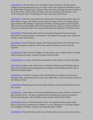 CHAPTER 56--After Seventeen Years' Dwelling in Egypt, Jacob dies, after Blessing his
Children and commanding them to go in the Way of the Lord. Joseph and his Brethren and all
the Mighty Men of Egypt go up to Canaan to Bury Jacob. Esau, claiming the Land of Canaan as
his, will not Allow Joseph to Bury his Father. After Esau and many of his People are slain,
Jacob is Buried by Force. All the Kings of Canaan come up to do him Honor.

CHAPTER 57--The Sons of Esau make war with the Sons of Jacob and are smitten. Some are
taken captive to Egypt. The Children of Esau enlist the People of Seir to Accompany them to
Egypt to Deliver their Brethren. Joseph and his Brethren and the Egyptians slay Six Hundred
Thousand. Nearly all the Mighty Men of Seir being Slain, they make war with the Children of
Esau to Drive them from their Land. Esau prevails and utterly annihilates the Children of Seir.

CHAPTER 58--Pharaoh dies and the whole Government of Egypt devolves upon Joseph,
Pharaoh the Younger being but a nominal Ruler. The Children of Esau again come Against the
Israelites, and are again smitten.

CHAPTER 59--Jacob's Posterity in Egypt. After Prophesying that the Lord would Deliver his
Brethren from Egypt, Joseph dies and is buried, and the Israelites are ruled over by the
Egyptians.

CHAPTER 60--Zepho, the Son of Eliphaz, the Son of Esau, who was taken Captive by Joseph
where he Buried his Father, Escapes from Egypt with all his Men.

CHAPTERS 61, 62, and 63--Petty Wars and contentions of the Nations of Africa with Zepho.

CHAPTER 64--Zepho Leads a Great Army of Chittimites, Edomites, and Ishmaelites against
Egypt. Three Hundred Thousand Egyptians put to Flight, but One Hundred and Fifty Men of
Israel prevail against Zepho.

CHAPTER 65--The Elders of Egypt conspire with Pharaoh and cunningly bring Israel into
Bondage to them. Being afraid of their power, they afflict them in order to lessen the Number of
the Children of Israel.

CHAPTER 66--Pharaoh Decrees that every Male Child born in Israel shall be Killed, and still
they increase.

CHAPTER 67--Aaron is Born. On Account of Pharaoh's decree, many of the Sons of Israel live
apart from their Wives. The King's counsellors devise another plan to lessen the number of
Israel by drowning them. The Lord finds a means of preserving the Male Children.

CHAPTER 68--Moses, a Child of Promise, is born. The Egyptian Women acting as Spies.
Moses is discovered, and placed by his Mother in an Ark of Bulrushes. Is Found and Adopted
by the Daughter of Pharaoh, and grows up among the King's Children.

CHAPTER 69--Pharaoh Proclaims, that if any of the Israelites are short in their Labor, either in
 