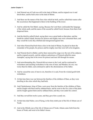 Jasher Chapter 11


     1. And Nimrod son of Cush was still in the land of Shinar, and he reigned over it and
        dwelt there, and he built cities in the land of Shinar.

     2. And these are the names of the four cities which he built, and he called their names after
        the occurrences that happened to them in the building of the tower.

     3. And he called the first Babel, saying, Because the Lord there confounded the language
        of the whole earth; and the name of the second he called Erech, because from there God
        dispersed them.

     4. And the third he called Eched, saying there was a great battle at that place; and the
        fourth he called Calnah, because his princes and mighty men were consumed there, and
        they vexed the Lord, they rebelled and transgressed against him.

     5. And when Nimrod had built these cities in the land of Shinar, he placed in them the
        remainder of his people, his princes and his mighty men that were left in his kingdom.

     6. And Nimrod dwelt in Babel, and he there renewed his reign over the rest of his subjects,
        and he reigned securely, and the subjects and princes of Nimrod called his name
        Amraphel, saying that at the tower his princes and men fell through his means.

     7. And notwithstanding this, Nimrod did not return to the Lord, and he continued in
        wickedness and teaching wickedness to the sons of men; and Mardon, his son, was
        worse than his father, and continued to add to the abominations of his father.

     8. And he caused the sons of men to sin, therefore it is said, From the wicked goeth forth
        wickedness.

     9. At that time there was war between the families of the children of Ham, as they were
        dwelling in the cities which they had built.

    10. And Chedorlaomer, king of Elam, went away from the families of the children of Ham,
        and he fought with them and he subdued them, and he went to the five cities of the plain
        and he fought against them and he subdued them, and they were under his control.

    11. And they served him twelve years, and they gave him a yearly tax.

    12. At that time died Nahor, son of Serug, in the forty-ninth year of the life of Abram son of
        Terah.

    13. And in the fiftieth year of the life of Abram son of Terah, Abram came forth from the
        house of Noah, and went to his father's house.
 