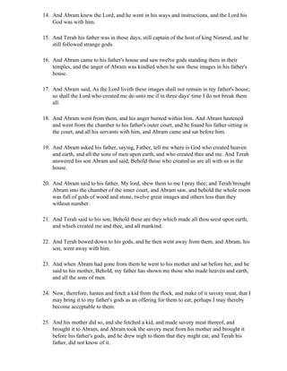 14. And Abram knew the Lord, and he went in his ways and instructions, and the Lord his
    God was with him.

15. And Terah his father was in those days, still captain of the host of king Nimrod, and he
    still followed strange gods.

16. And Abram came to his father's house and saw twelve gods standing there in their
    temples, and the anger of Abram was kindled when he saw these images in his father's
    house.

17. And Abram said, As the Lord liveth these images shall not remain in my father's house;
    so shall the Lord who created me do unto me if in three days' time I do not break them
    all.

18. And Abram went from them, and his anger burned within him. And Abram hastened
    and went from the chamber to his father's outer court, and he found his father sitting in
    the court, and all his servants with him, and Abram came and sat before him.

19. And Abram asked his father, saying, Father, tell me where is God who created heaven
    and earth, and all the sons of men upon earth, and who created thee and me. And Terah
    answered his son Abram and said, Behold those who created us are all with us in the
    house.

20. And Abram said to his father, My lord, shew them to me I pray thee; and Terah brought
    Abram into the chamber of the inner court, and Abram saw, and behold the whole room
    was full of gods of wood and stone, twelve great images and others less than they
    without number.

21. And Terah said to his son, Behold these are they which made all thou seest upon earth,
    and which created me and thee, and all mankind.

22. And Terah bowed down to his gods, and he then went away from them, and Abram, his
    son, went away with him.

23. And when Abram had gone from them he went to his mother and sat before her, and he
    said to his mother, Behold, my father has shown me those who made heaven and earth,
    and all the sons of men.

24. Now, therefore, hasten and fetch a kid from the flock, and make of it savory meat, that I
    may bring it to my father's gods as an offering for them to eat; perhaps I may thereby
    become acceptable to them.

25. And his mother did so, and she fetched a kid, and made savory meat thereof, and
    brought it to Abram, and Abram took the savory meat from his mother and brought it
    before his father's gods, and he drew nigh to them that they might eat; and Terah his
    father, did not know of it.
 