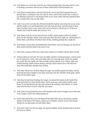 26. And Abram saw on the day when he was sitting amongst them, that they had no voice,
    no hearing, no motion, and not one of them could stretch forth his hand to eat.

27. And Abram mocked them, and said, Surely the savory meat that I prepared has not
    pleased them, or perhaps it was too little for them, and for that reason they would not
    eat; therefore tomorrow I will prepare fresh savory meat, better and more plentiful than
    this, in order that I may see the result.

28. And it was on the next day that Abram directed his mother concerning the savory meat,
    and his mother rose and fetched three fine kids from the flock, and she made of them
    some excellent savory meat, such as her son was fond of, and she gave it to her son
    Abram; and Terah his father did not know of it.

29. And Abram took the savory meat from his mother, and brought it before his father's
    gods into the chamber; and he came nigh unto them that they might eat, and he placed it
    before them, and Abram sat before them all day, thinking perhaps they might eat.

30. And Abram viewed them, and behold they had neither voice nor hearing, nor did one of
    them stretch forth his hand to the meat to eat.

31. And in the evening of that day in that house Abram was clothed with the spirit of God.

32. And he called out and said, Wo unto my father and this wicked generation, whose hearts
    are all inclined to vanity, who serve these idols of wood and stone which can neither
    eat, smell, hear nor speak, who have mouths without speech, eyes without sight, ears
    without hearing, hands without feeling, and legs which cannot move; like them are
    those that made them and that trust in them.

33. And when Abram saw all these things his anger was kindled against his father, and he
    hastened and took a hatchet in his hand, and came unto the chamber of the gods, and he
    broke all his father's gods.

34. And when he had done breaking the images, he placed the hatchet in the hand of the
    great god which was there before them, and he went out; and Terah his father came
    home, for he had heard at the door the sound of the striking of the hatchet; so Terah
    came into the house to know what this was about.

35. And Terah, having heard the noise of the hatchet in the room of images, ran to the room
    to the images, and he met Abram going out.

36. And Terah entered the room and found all the idols fallen down and broken, and the
    hatchet in the hand of the largest, which was not broken, and the savory meat which
    Abram his son had made was still before them.

37. And when Terah saw this his anger was greatly kindled, and he hastened and went from
    the room to Abram.
 
