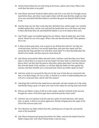 38. And he found Abram his son still sitting in the house; and he said to him, What is this
    work thou hast done to my gods?

39. And Abram answered Terah his father and he said, Not so my lord, for I brought savory
    meat before them, and when I came nigh to them with the meat that they might eat, they
    all at once stretched forth their hands to eat before the great one had put forth his hand
    to eat.

40. And the large one saw their works that they did before him, and his anger was violently
    kindled against them, and he went and took the hatchet that was in the house and came
    to them and broke them all, and behold the hatchet is yet in his hand as thou seest.

41. And Terah's anger was kindled against his son Abram, when he spoke this; and Terah
    said to Abram his son in his anger, What is this tale that thou hast told? Thou speakest
    lies to me.

42. Is there in these gods spirit, soul or power to do all thou hast told me? Are they not
    wood and stone, and have I not myself made them, and canst thou speak such lies,
    saying that the large god that was with them smote them? It is thou that didst place the
    hatchet in his hands, and then sayest he smote them all.

43. And Abram answered his father and said to him, And how canst thou then serve these
    idols in whom there is no power to do any thing? Can those idols in which thou trustest
    deliver thee? can they hear thy prayers when thou callest upon them? can they deliver
    thee from the hands of thy enemies, or will they fight thy battles for thee against thy
    enemies, that thou shouldst serve wood and stone which can neither speak nor hear?

44. And now surely it is not good for thee nor for the sons of men that are connected with
    thee, to do these things; are you so silly, so foolish or so short of understanding that you
    will serve wood and stone, and do after this manner?

45. And forget the Lord God who made heaven and earth, and who created you in the earth,
    and thereby bring a great evil upon your souls in this matter by serving stone and wood?

46. Did not our fathers in days of old sin in this matter, and the Lord God of the universe
    brought the waters of the flood upon them and destroyed the whole earth?

47. And how can you continue to do this and serve gods of wood and stone, who cannot
    hear, or speak, or deliver you from oppression, thereby bringing down the anger of the
    God of the universe upon you?

48. Now therefore my father refrain from this, and bring not evil upon thy soul and the
    souls of thy household.

49. And Abram hastened and sprang from before his father, and took the hatchet from his
    father's largest idol, with which Abram broke it and ran away.
 