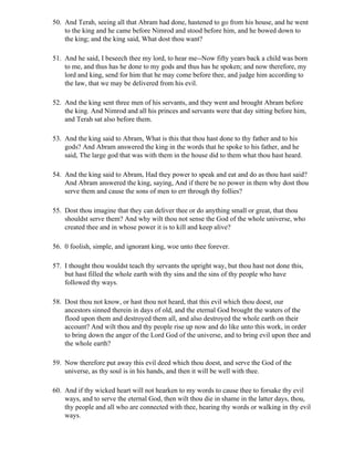 50. And Terah, seeing all that Abram had done, hastened to go from his house, and he went
    to the king and he came before Nimrod and stood before him, and he bowed down to
    the king; and the king said, What dost thou want?

51. And he said, I beseech thee my lord, to hear me--Now fifty years back a child was born
    to me, and thus has he done to my gods and thus has he spoken; and now therefore, my
    lord and king, send for him that he may come before thee, and judge him according to
    the law, that we may be delivered from his evil.

52. And the king sent three men of his servants, and they went and brought Abram before
    the king. And Nimrod and all his princes and servants were that day sitting before him,
    and Terah sat also before them.

53. And the king said to Abram, What is this that thou hast done to thy father and to his
    gods? And Abram answered the king in the words that he spoke to his father, and he
    said, The large god that was with them in the house did to them what thou hast heard.

54. And the king said to Abram, Had they power to speak and eat and do as thou hast said?
    And Abram answered the king, saying, And if there be no power in them why dost thou
    serve them and cause the sons of men to err through thy follies?

55. Dost thou imagine that they can deliver thee or do anything small or great, that thou
    shouldst serve them? And why wilt thou not sense the God of the whole universe, who
    created thee and in whose power it is to kill and keep alive?

56. 0 foolish, simple, and ignorant king, woe unto thee forever.

57. I thought thou wouldst teach thy servants the upright way, but thou hast not done this,
    but hast filled the whole earth with thy sins and the sins of thy people who have
    followed thy ways.

58. Dost thou not know, or hast thou not heard, that this evil which thou doest, our
    ancestors sinned therein in days of old, and the eternal God brought the waters of the
    flood upon them and destroyed them all, and also destroyed the whole earth on their
    account? And wilt thou and thy people rise up now and do like unto this work, in order
    to bring down the anger of the Lord God of the universe, and to bring evil upon thee and
    the whole earth?

59. Now therefore put away this evil deed which thou doest, and serve the God of the
    universe, as thy soul is in his hands, and then it will be well with thee.

60. And if thy wicked heart will not hearken to my words to cause thee to forsake thy evil
    ways, and to serve the eternal God, then wilt thou die in shame in the latter days, thou,
    thy people and all who are connected with thee, hearing thy words or walking in thy evil
    ways.
 