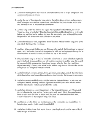 Jasher Chapter 12


     1. And when the king heard the words of Abram he ordered him to be put into prison; and
        Abram was ten days in prison.

     2. And at the end of those days the king ordered that all the kings, princes and governors
        of different provinces and the sages should come before him, and they sat before him,
        and Abram was still in the house of confinement.

     3. And the king said to the princes and sages, Have you heard what Abram, the son of
        Terah, has done to his father? Thus has he done to him, and I ordered him to be brought
        before me, and thus has he spoken; his heart did not misgive him, neither did he stir in
        my presence, and behold now he is confined in the prison.

     4. And therefore decide what judgment is due to this man who reviled the king; who spoke
        and did all the things that you heard.

     5. And they all answered the king saying, The man who revileth the king should be hanged
        upon a tree; but having done all the things that he said, and having despised our gods, he
        must therefore be burned to death, for this is the law in this matter.

     6. If it pleaseth the king to do this, let him order his servants to kindle a fire both night and
        day in thy brick furnace, and then we will cast this man into it. And the king did so, and
        he commanded his servants that they should prepare a fire for three days and three
        nights in the king's furnace, that is in Casdim; and the king ordered them to take Abram
        from prison and bring him out to be burned.

     7. And all the king's servants, princes, lords, governors, and judges, and all the inhabitants
        of the land, about nine hundred thousand men, stood opposite the furnace to see Abram.

     8. And all the women and little ones crowded upon the roofs and towers to see what was
        doing with Abram, and they all stood together at a distance; and there was not a man
        left that did not come on that day to behold the scene.

     9. And when Abram was come, the conjurors of the king and the sages saw Abram, and
        they cried out to the king, saying, Our sovereign lord, surely this is the man whom we
        know to have been the child at whose birth the great star swallowed the four stars,
        which we declared to the king now fifty years since.

    10. And behold now his father has also transgressed thy commands, and mocked thee by
        bringing thee another child, which thou didst kill.

    11. And when the king heard their words, he was exceedingly wroth, and he ordered Terah
        to be brought before him.
 