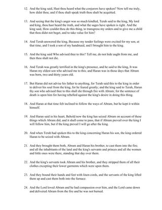 12. And the king said, Hast thou heard what the conjurors have spoken? Now tell me truly,
    how didst thou; and if thou shalt speak truth thou shalt be acquitted.

13. And seeing that the king's anger was so much kindled, Terah said to the king, My lord
    and king, thou hast heard the truth, and what the sages have spoken is right. And the
    king said, How couldst thou do this thing, to transgress my orders and to give me a child
    that thou didst not beget, and to take value for him?

14. And Terah answered the king, Because my tender feelings were excited for my son, at
    that time, and I took a son of my handmaid, and I brought him to the king.

15. And the king said Who advised thee to this? Tell me, do not hide aught from me, and
    then thou shalt not die.

16. And Terah was greatly terrified in the king's presence, and he said to the king, It was
    Haran my eldest son who advised me to this; and Haran was in those days that Abram
    was born, two and thirty years old.

17. But Haran did not advise his father to anything, for Terah said this to the king in order
    to deliver his soul from the king, for he feared greatly; and the king said to Terah, Haran
    thy son who advised thee to this shall die through fire with Abram; for the sentence of
    death is upon him for having rebelled against the king's desire in doing this thing.

18. And Haran at that time felt inclined to follow the ways of Abram, but he kept it within
    himself.

19. And Haran said in his heart, Behold now the king has seized Abram on account of these
    things which Abram did, and it shall come to pass, that if Abram prevail over the king I
    will follow him, but if the king prevail I will go after the king.

20. And when Terah had spoken this to the king concerning Haran his son, the king ordered
    Haran to be seized with Abram.

21. And they brought them both, Abram and Haran his brother, to cast them into the fire;
    and all the inhabitants of the land and the king's servants and princes and all the women
    and little ones were there, standing that day over them.

22. And the king's servants took Abram and his brother, and they stripped them of all their
    clothes excepting their lower garments which were upon them.

23. And they bound their hands and feet with linen cords, and the servants of the king lifted
    them up and cast them both into the furnace.

24. And the Lord loved Abram and he had compassion over him, and the Lord came down
    and delivered Abram from the fire and he was not burned.
 