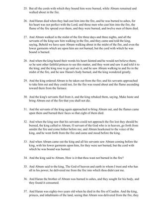 25. But all the cords with which they bound him were burned, while Abram remained and
    walked about in the fire.

26. And Haran died when they had cast him into the fire, and he was burned to ashes, for
    his heart was not perfect with the Lord; and those men who cast him into the fire, the
    flame of the fire spread over them, and they were burned, and twelve men of them died.

27. And Abram walked in the midst of the fire three days and three nights, and all the
    servants of the king saw him walking in the fire, and they came and told the king,
    saying, Behold we have seen Abram walking about in the midst of the fire, and even the
    lower garments which are upon him are not burned, but the cord with which he was
    bound is burned.

28. And when the king heard their words his heart fainted and he would not believe them;
    so he sent other faithful princes to see this matter, and they went and saw it and told it to
    the king; and the king rose to go and see it, and he saw Abram walking to and fro in the
    midst of the fire, and he saw Haran's body burned, and the king wondered greatly.

29. And the king ordered Abram to be taken out from the fire; and his servants approached
    to take him out and they could not, for the fire was round about and the flame ascending
    toward them from the furnace.

30. And the king's servants fled from it, and the king rebuked them, saying, Make haste and
    bring Abram out of the fire that you shall not die.

31. And the servants of the king again approached to bring Abram out, and the flames came
    upon them and burned their faces so that eight of them died.

32. And when the king saw that his servants could not approach the fire lest they should be
    burned, the king called to Abram, O servant of the God who is in heaven, go forth from
    amidst the fire and come hither before me; and Abram hearkened to the voice of the
    king, and he went forth from the fire and came and stood before the king.

33. And when Abram came out the king and all his servants saw Abram coming before the
    king, with his lower garments upon him, for they were not burned, but the cord with
    which he was bound was burned.

34. And the king said to Abram, How is it that thou wast not burned in the fire?

35. And Abram said to the king, The God of heaven and earth in whom I trust and who has
    all in his power, he delivered me from the fire into which thou didst cast me.

36. And Haran the brother of Abram was burned to ashes, and they sought for his body, and
    they found it consumed.

37. And Haran was eighty-two years old when he died in the fire of Casdim. And the king,
    princes, and inhabitants of the land, seeing that Abram was delivered from the fire, they
 