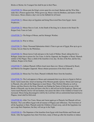 Bricks or Mortar, his Youngest Son shall be put in their Place.

CHAPTER 70--Moses puts the King's crown upon his own head. Baalam and the Wise Men
make this a Pretext against him. When grown up, Moses visits his Brethren, and learns of their
Grievances. Moses obtains a day's rest on the Sabbath for all Israel.

CHAPTER 71--Moses slays an Egyptian and being Discovered flees from Egypt. Aaron
Prophecies.

CHAPTER 72--Moses flees to Cush. At the Death of the king, he is chosen in his Stead. He
Reigns Forty Years in Cush.

CHAPTER 73--The Reign of Moses, and his Strategic Warfare.

CHAPTER 74--War in Africa.

CHAPTER 75--Thirty Thousand Ephraimites think it Time to get out of Egypt, Rise up to go to
Canaan, but are Slain by the Philistines.

CHAPTER 76--Moses leaves Cush and goes to the Land of Midian. Reuel, taking him for a
Refugee, keeps him in prison for Ten Years. Is fed by Zipporah, the Daughter of Reuel. Pharaoh
smitten of the Plague. Slays a child of the Israelites every day. He dies of the Rot, and his Son,
Adikam, Reigns in his Stead.

CHAPTER 77--Adikam Pharaoh Afflicts Israel more than ever. Moses is Released by Reuel,
and Marries his Daughter Zipporah. Moses obtains possession of the Stick Jehovah.

CHAPTER 78--Moses has Two Sons. Pharaoh withholds Straw from the Israelites.

CHAPTER 79--The Lord appears to Moses and commands him to go down to Egypt to Deliver
Israel. Aaron meets him. Israel on hearing of his Mission greatly rejoices. Moses and Aaron go
to Pharaoh, who calls all the Magicians to meet Moses. They Perform Miracles as well as
Moses, and thus Deceive the King. Pharaoh, not finding the Name of Jehovah on any of the
Books of Records, says he does not know who He is, and will not let his People go. Moses and
Aaron teach Pharaoh, but he will not hearken, but causes the labor of the Children of Israel to be
increased. Moses being discouraged is told by the Lord that with an outstretched hand and heavy
Plagues, Israel shall be Delivered.

CHAPTER 80--After Two Years, Moses and Aaron again go to Pharaoh, but Pharaoh will not
Hearken. The Lord afflicts Egypt with all manner of Plagues and Afflictions. The First-born of
all the Egyptians is Slain. Pharaoh sends the Children of Israel away, and all the Egyptians rise
up to urge their Departure, but they will not go in the Night.

CHAPTER 81--The Departure of the Israelites from Egypt with Great Riches and Flocks and
Herds. After the Egyptians bury their First-born, many of them go after the Israelites to induce
 
