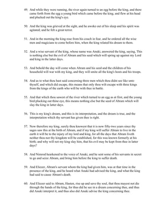 49. And while they were running, the river again turned to an egg before the king, and there
    came forth from the egg a young bird which came before the king, and flew at his head
    and plucked out the king's eye.

50. And the king was grieved at the sight, and he awoke out of his sleep and his spirit was
    agitated; and he felt a great terror.

51. And in the morning the king rose from his couch in fear, and he ordered all the wise
    men and magicians to come before him, when the king related his dream to them.

52. And a wise servant of the king, whose name was Anuki, answered the king, saying, This
    is nothing else but the evil of Abram and his seed which will spring up against my Lord
    and king in the latter days.

53. And behold the day will come when Abram and his seed and the children of his
    household will war with my king, and they will smite all the king's hosts and his troops.

54. And as to what thou hast said concerning three men which thou didst see like unto
    thyself, and which did escape, this means that only thou wilt escape with three kings
    from the kings of the earth who will be with thee in battle.

55. And that which thou sawest of the river which turned to an egg as at first, and the young
    bird plucking out thine eye, this means nothing else but the seed of Abram which will
    slay the king in latter days.

56. This is my king's dream, and this is its interpretation, and the dream is true, and the
    interpretation which thy servant has given thee is right.

57. Now therefore my king, surely thou knowest that it is now fifty-two years since thy
    sages saw this at the birth of Abram, and if my king will suffer Abram to live in the
    earth it will be to the injury of my lord and king, for all the days that Abram liveth
    neither thou nor thy kingdom will be established, for this was known formerly at his
    birth; and why will not my king slay him, that his evil may be kept from thee in latter
    days?

58. And Nimrod hearkened to the voice of Anuki, and he sent some of his servants in secret
    to go and seize Abram, and bring him before the king to suffer death.

59. And Eliezer, Abram's servant whom the king had given him, was at that time in the
    presence of the king, and he heard what Anuki had advised the king, and what the king
    had said to cause Abram's death.

60. And Eliezer said to Abram, Hasten, rise up and save thy soul, that thou mayest not die
    through the hands of the king, for thus did he see in a dream concerning thee, and thus
    did Anuki interpret it, and thus also did Anuki advise the king concerning thee.
 