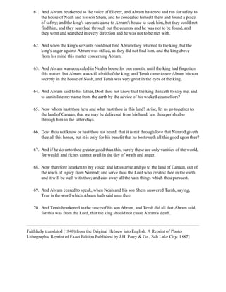 61. And Abram hearkened to the voice of Eliezer, and Abram hastened and ran for safety to
       the house of Noah and his son Shem, and he concealed himself there and found a place
       of safety; and the king's servants came to Abram's house to seek him, but they could not
       find him, and they searched through out the country and he was not to be found, and
       they went and searched in every direction and he was not to be met with.

   62. And when the king's servants could not find Abram they returned to the king, but the
       king's anger against Abram was stilled, as they did not find him, and the king drove
       from his mind this matter concerning Abram.

   63. And Abram was concealed in Noah's house for one month, until the king had forgotten
       this matter, but Abram was still afraid of the king; and Terah came to see Abram his son
       secretly in the house of Noah, and Terah was very great in the eyes of the king.

   64. And Abram said to his father, Dost thou not know that the king thinketh to slay me, and
       to annihilate my name from the earth by the advice of his wicked counsellors?

   65. Now whom hast thou here and what hast thou in this land? Arise, let us go together to
       the land of Canaan, that we may be delivered from his hand, lest thou perish also
       through him in the latter days.

   66. Dost thou not know or hast thou not heard, that it is not through love that Nimrod giveth
       thee all this honor, but it is only for his benefit that he bestoweth all this good upon thee?

   67. And if he do unto thee greater good than this, surely these are only vanities of the world,
       for wealth and riches cannot avail in the day of wrath and anger.

   68. Now therefore hearken to my voice, and let us arise and go to the land of Canaan, out of
       the reach of injury from Nimrod; and serve thou the Lord who created thee in the earth
       and it will be well with thee; and cast away all the vain things which thou pursuest.

   69. And Abram ceased to speak, when Noah and his son Shem answered Terah, saying,
       True is the word which Abram hath said unto thee.

   70. And Terah hearkened to the voice of his son Abram, and Terah did all that Abram said,
       for this was from the Lord, that the king should not cause Abram's death.



Faithfully translated (1840) from the Original Hebrew into English. A Reprint of Photo
Lithographic Reprint of Exact Edition Published by J.H. Parry & Co., Salt Lake City: 1887]
 