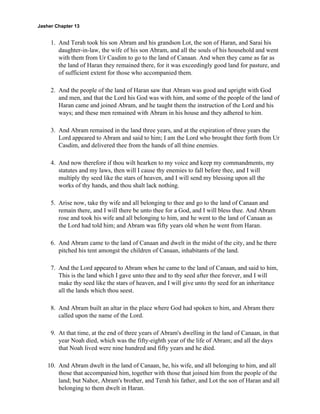 Jasher Chapter 13


     1. And Terah took his son Abram and his grandson Lot, the son of Haran, and Sarai his
        daughter-in-law, the wife of his son Abram, and all the souls of his household and went
        with them from Ur Casdim to go to the land of Canaan. And when they came as far as
        the land of Haran they remained there, for it was exceedingly good land for pasture, and
        of sufficient extent for those who accompanied them.

     2. And the people of the land of Haran saw that Abram was good and upright with God
        and men, and that the Lord his God was with him, and some of the people of the land of
        Haran came and joined Abram, and he taught them the instruction of the Lord and his
        ways; and these men remained with Abram in his house and they adhered to him.

     3. And Abram remained in the land three years, and at the expiration of three years the
        Lord appeared to Abram and said to him; I am the Lord who brought thee forth from Ur
        Casdim, and delivered thee from the hands of all thine enemies.

     4. And now therefore if thou wilt hearken to my voice and keep my commandments, my
        statutes and my laws, then will I cause thy enemies to fall before thee, and I will
        multiply thy seed like the stars of heaven, and I will send my blessing upon all the
        works of thy hands, and thou shalt lack nothing.

     5. Arise now, take thy wife and all belonging to thee and go to the land of Canaan and
        remain there, and I will there be unto thee for a God, and I will bless thee. And Abram
        rose and took his wife and all belonging to him, and he went to the land of Canaan as
        the Lord had told him; and Abram was fifty years old when he went from Haran.

     6. And Abram came to the land of Canaan and dwelt in the midst of the city, and he there
        pitched his tent amongst the children of Canaan, inhabitants of the land.

     7. And the Lord appeared to Abram when he came to the land of Canaan, and said to him,
        This is the land which I gave unto thee and to thy seed after thee forever, and I will
        make thy seed like the stars of heaven, and I will give unto thy seed for an inheritance
        all the lands which thou seest.

     8. And Abram built an altar in the place where God had spoken to him, and Abram there
        called upon the name of the Lord.

     9. At that time, at the end of three years of Abram's dwelling in the land of Canaan, in that
        year Noah died, which was the fifty-eighth year of the life of Abram; and all the days
        that Noah lived were nine hundred and fifty years and he died.

    10. And Abram dwelt in the land of Canaan, he, his wife, and all belonging to him, and all
        those that accompanied him, together with those that joined him from the people of the
        land; but Nahor, Abram's brother, and Terah his father, and Lot the son of Haran and all
        belonging to them dwelt in Haran.
 