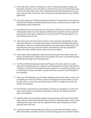 11. In the fifth year of Abram's dwelling in the land of Canaan the people of Sodom and
    Gomorrah and all the cities of the plain revolted from the power of Chedorlaomer, king
    of Elam; for all the kings of the cities of the plain had served Chedorlaomer for twelve
    years, and given him a yearly tax, but in those days in the thirteenth year, they rebelled
    against him.

12. And in the tenth year of Abram's dwelling in the land of Canaan there was war between
    Nimrod king of Shinar and Chedorlaomer king of Elam, and Nimrod came to fight with
    Chedorlaomer and to subdue him.

13. For Chedorlaomer was at that time one of the princes of the hosts of Nimrod, and when
    all the people at the tower were dispersed and those that remained were also scattered
    upon the face of the earth, Chedorlaomer went to the land of Elam and reigned over it
    and rebelled against his lord.

14. And in those days when Nimrod saw that the cities of the plain had rebelled, he came
    with pride and anger to war with Chedorlaomer, and Nimrod assembled all his princes
    and subjects, about seven hundred thousand men, and went against Chedorlaomer, and
    Chedorlaomer went out to meet him with five thousand men, and they prepared for
    battle in the valley of Babel which is between Elam and Shinar.

15. And all those kings fought there, and Nimrod and his people were smitten before the
    people of Chedorlaomer, and there fell from Nimrod's men about six hundred thousand,
    and Mardon the king's son fell amongst them.

16. And Nimrod fled and returned in shame and disgrace to his land, and he was under
    subjection to Chedorlaomer for a long time, and Chedorlaomer returned to his land and
    sent princes of his host to the kings that dwelt around him, to Arioch king of Elasar, and
    to Tidal king of Goyim, and made a covenant with them, and they were all obedient to
    his commands.

17. And it was in the fifteenth year of Abram's dwelling in the land of Canaan, which is the
    seventieth year of the life of Abram, and the Lord appeared to Abram in that year and
    he said to him, I am the Lord who brought thee out from Ur Casdim to give thee this
    land for an inheritance.

18. Now therefore walk before me and be perfect and keep my commands, for to thee and
    to thy seed I will give this land for an inheritance, from the river Mitzraim unto the
    great river Euphrates.

19. And thou shalt come to thy fathers in peace and in good age, and the fourth generation
    shall return here in this land and shall inherit it forever; and Abram built an altar, and he
    called upon the name of the Lord who appeared to him, and he brought up sacrifices
    upon the altar to the Lord.

20. At that time Abram returned and went to Haran to see his father and mother, and his
    father's household, and Abram and his wife and all belonging to him returned to Haran,
 