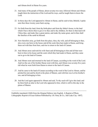 and Abram dwelt in Haran five years.

   21. And many of the people of Haran, about seventy-two men, followed Abram and Abram
       taught them the instruction of the Lord and his ways, and he taught them to know the
       Lord.

   22. In those days the Lord appeared to Abram in Haran, and he said to him, Behold, I spoke
       unto thee these twenty years back saying,

   23. Go forth from thy land, from thy birth-place and from thy father's house, to the land
       which I have shown thee to give it to thee and to thy children, for there in that land will
       I bless thee, and make thee a great nation, and make thy name great, and in thee shall
       the families of the earth be blessed.

   24. Now therefore arise, go forth from this place, thou, thy wife, and all belonging to thee,
       also every one born in thy house and all the souls thou hast made in Haran, and bring
       them out with thee from here, and rise to return to the land of Canaan.

   25. And Abram arose and took his wife Sarai and all belonging to him and all that were
       born to him in his house and the souls which they had made in Haran, and they came
       out to go to the land of Canaan.

   26. And Abram went and returned to the land of Canaan, according to the word of the Lord.
       And Lot the son of his brother Haran went with him, and Abram was seventy-five years
       old when he went forth from Haran to return to the land of Canaan.

   27. And he came to the land of Canaan according to the word of the Lord to Abram, and he
       pitched his tent and he dwelt in the plain of Mamre, and with him was Lot his brother's
       son, and all belonging to him.

   28. And the Lord again appeared to Abram and said, To thy seed will I give this land; and
       he there built an altar to the Lord who appeared to him, which is still to this day in the
       plains of Mamre.



Faithfully translated (1840) from the Original Hebrew into English. A Reprint of Photo
Lithographic Reprint of Exact Edition Published by J.H. Parry & Co., Salt Lake City: 1887]
 