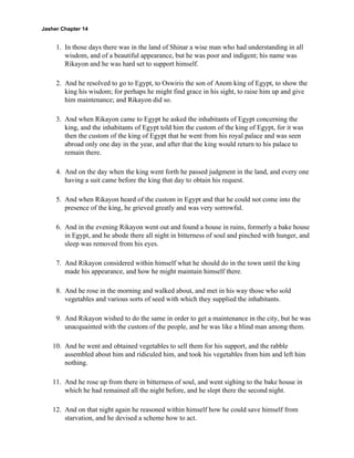 Jasher Chapter 14


     1. In those days there was in the land of Shinar a wise man who had understanding in all
        wisdom, and of a beautiful appearance, but he was poor and indigent; his name was
        Rikayon and he was hard set to support himself.

     2. And he resolved to go to Egypt, to Oswiris the son of Anom king of Egypt, to show the
        king his wisdom; for perhaps he might find grace in his sight, to raise him up and give
        him maintenance; and Rikayon did so.

     3. And when Rikayon came to Egypt he asked the inhabitants of Egypt concerning the
        king, and the inhabitants of Egypt told him the custom of the king of Egypt, for it was
        then the custom of the king of Egypt that he went from his royal palace and was seen
        abroad only one day in the year, and after that the king would return to his palace to
        remain there.

     4. And on the day when the king went forth he passed judgment in the land, and every one
        having a suit came before the king that day to obtain his request.

     5. And when Rikayon heard of the custom in Egypt and that he could not come into the
        presence of the king, he grieved greatly and was very sorrowful.

     6. And in the evening Rikayon went out and found a house in ruins, formerly a bake house
        in Egypt, and he abode there all night in bitterness of soul and pinched with hunger, and
        sleep was removed from his eyes.

     7. And Rikayon considered within himself what he should do in the town until the king
        made his appearance, and how he might maintain himself there.

     8. And he rose in the morning and walked about, and met in his way those who sold
        vegetables and various sorts of seed with which they supplied the inhabitants.

     9. And Rikayon wished to do the same in order to get a maintenance in the city, but he was
        unacquainted with the custom of the people, and he was like a blind man among them.

    10. And he went and obtained vegetables to sell them for his support, and the rabble
        assembled about him and ridiculed him, and took his vegetables from him and left him
        nothing.

    11. And he rose up from there in bitterness of soul, and went sighing to the bake house in
        which he had remained all the night before, and he slept there the second night.

    12. And on that night again he reasoned within himself how he could save himself from
        starvation, and he devised a scheme how to act.
 