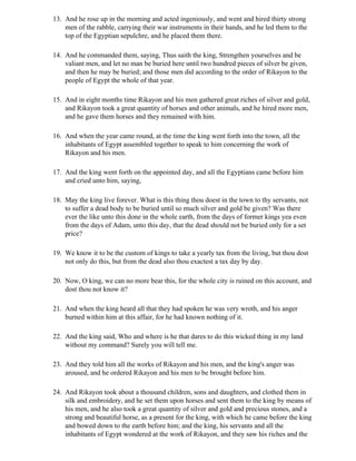 13. And he rose up in the morning and acted ingeniously, and went and hired thirty strong
    men of the rabble, carrying their war instruments in their hands, and he led them to the
    top of the Egyptian sepulchre, and he placed them there.

14. And he commanded them, saying, Thus saith the king, Strengthen yourselves and be
    valiant men, and let no man be buried here until two hundred pieces of silver be given,
    and then he may be buried; and those men did according to the order of Rikayon to the
    people of Egypt the whole of that year.

15. And in eight months time Rikayon and his men gathered great riches of silver and gold,
    and Rikayon took a great quantity of horses and other animals, and he hired more men,
    and he gave them horses and they remained with him.

16. And when the year came round, at the time the king went forth into the town, all the
    inhabitants of Egypt assembled together to speak to him concerning the work of
    Rikayon and his men.

17. And the king went forth on the appointed day, and all the Egyptians came before him
    and cried unto him, saying,

18. May the king live forever. What is this thing thou doest in the town to thy servants, not
    to suffer a dead body to be buried until so much silver and gold be given? Was there
    ever the like unto this done in the whole earth, from the days of former kings yea even
    from the days of Adam, unto this day, that the dead should not be buried only for a set
    price?

19. We know it to be the custom of kings to take a yearly tax from the living, but thou dost
    not only do this, but from the dead also thou exactest a tax day by day.

20. Now, O king, we can no more bear this, for the whole city is ruined on this account, and
    dost thou not know it?

21. And when the king heard all that they had spoken he was very wroth, and his anger
    burned within him at this affair, for he had known nothing of it.

22. And the king said, Who and where is he that dares to do this wicked thing in my land
    without my command? Surely you will tell me.

23. And they told him all the works of Rikayon and his men, and the king's anger was
    aroused, and he ordered Rikayon and his men to be brought before him.

24. And Rikayon took about a thousand children, sons and daughters, and clothed them in
    silk and embroidery, and he set them upon horses and sent them to the king by means of
    his men, and he also took a great quantity of silver and gold and precious stones, and a
    strong and beautiful horse, as a present for the king, with which he came before the king
    and bowed down to the earth before him; and the king, his servants and all the
    inhabitants of Egypt wondered at the work of Rikayon, and they saw his riches and the
 