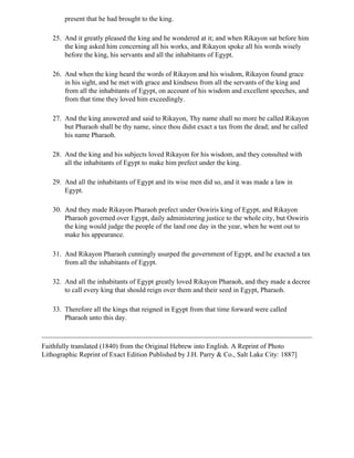 present that he had brought to the king.

   25. And it greatly pleased the king and he wondered at it; and when Rikayon sat before him
       the king asked him concerning all his works, and Rikayon spoke all his words wisely
       before the king, his servants and all the inhabitants of Egypt.

   26. And when the king heard the words of Rikayon and his wisdom, Rikayon found grace
       in his sight, and he met with grace and kindness from all the servants of the king and
       from all the inhabitants of Egypt, on account of his wisdom and excellent speeches, and
       from that time they loved him exceedingly.

   27. And the king answered and said to Rikayon, Thy name shall no more be called Rikayon
       but Pharaoh shall be thy name, since thou didst exact a tax from the dead; and he called
       his name Pharaoh.

   28. And the king and his subjects loved Rikayon for his wisdom, and they consulted with
       all the inhabitants of Egypt to make him prefect under the king.

   29. And all the inhabitants of Egypt and its wise men did so, and it was made a law in
       Egypt.

   30. And they made Rikayon Pharaoh prefect under Oswiris king of Egypt, and Rikayon
       Pharaoh governed over Egypt, daily administering justice to the whole city, but Oswiris
       the king would judge the people of the land one day in the year, when he went out to
       make his appearance.

   31. And Rikayon Pharaoh cunningly usurped the government of Egypt, and he exacted a tax
       from all the inhabitants of Egypt.

   32. And all the inhabitants of Egypt greatly loved Rikayon Pharaoh, and they made a decree
       to call every king that should reign over them and their seed in Egypt, Pharaoh.

   33. Therefore all the kings that reigned in Egypt from that time forward were called
       Pharaoh unto this day.



Faithfully translated (1840) from the Original Hebrew into English. A Reprint of Photo
Lithographic Reprint of Exact Edition Published by J.H. Parry & Co., Salt Lake City: 1887]
 