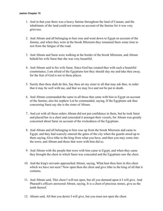 Jasher Chapter 15


     1. And in that year there was a heavy famine throughout the land of Canaan, and the
        inhabitants of the land could not remain on account of the famine for it was very
        grievous.

     2. And Abram and all belonging to him rose and went down to Egypt on account of the
        famine, and when they were at the brook Mitzraim they remained there some time to
        rest from the fatigue of the road.

     3. And Abram and Sarai were walking at the border of the brook Mitzraim, and Abram
        beheld his wife Sarai that she was very beautiful.

     4. And Abram said to his wife Sarai, Since God has created thee with such a beautiful
        countenance, I am afraid of the Egyptians lest they should slay me and take thee away,
        for the fear of God is not in these places.

     5. Surely then thou shalt do this, Say thou art my sister to all that may ask thee, in order
        that it may be well with me, and that we may live and not be put to death.

     6. And Abram commanded the same to all those that came with him to Egypt on account
        of the famine; also his nephew Lot he commanded, saying, If the Egyptians ask thee
        concerning Sarai say she is the sister of Abram.

     7. And yet with all these orders Abram did not put confidence in them, but he took Sarai
        and placed her in a chest and concealed it amongst their vessels, for Abram was greatly
        concerned about Sarai on account of the wickedness of the Egyptians.

     8. And Abram and all belonging to him rose up from the brook Mitzraim and came to
        Egypt; and they had scarcely entered the gates of the city when the guards stood up to
        them saying, Give tithe to the king from what you have, and then you may come into
        the town; and Abram and those that were with him did so.

     9. And Abram with the people that were with him came to Egypt, and when they came
        they brought the chest in which Sarai was concealed and the Egyptians saw the chest.

    10. And the king's servants approached Abram, saying, What hast thou here in this chest
        which we have not seen? Now open thou the chest and give tithe to the king of all that it
        contains.

    11. And Abram said, This chest I will not open, but all you demand upon it I will give. And
        Pharaoh's officers answered Abram, saying, It is a chest of precious stones, give us the
        tenth thereof.

    12. Abram said, All that you desire I will give, but you must not open the chest.
 