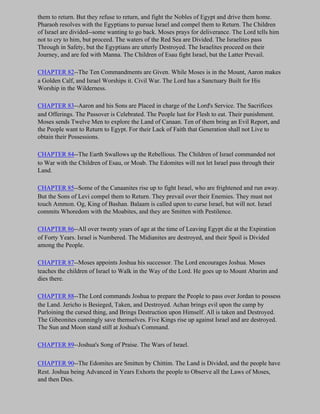 them to return. But they refuse to return, and fight the Nobles of Egypt and drive them home.
Pharaoh resolves with the Egyptians to pursue Israel and compel them to Return. The Children
of Israel are divided--some wanting to go back. Moses prays for deliverance. The Lord tells him
not to cry to him, but proceed. The waters of the Red Sea are Divided. The Israelites pass
Through in Safety, but the Egyptians are utterly Destroyed. The Israelites proceed on their
Journey, and are fed with Manna. The Children of Esau fight Israel, but the Latter Prevail.

CHAPTER 82--The Ten Commandments are Given. While Moses is in the Mount, Aaron makes
a Golden Calf, and Israel Worships it. Civil War. The Lord has a Sanctuary Built for His
Worship in the Wilderness.

CHAPTER 83--Aaron and his Sons are Placed in charge of the Lord's Service. The Sacrifices
and Offerings. The Passover is Celebrated. The People lust for Flesh to eat. Their punishment.
Moses sends Twelve Men to explore the Land of Canaan. Ten of them bring an Evil Report, and
the People want to Return to Egypt. For their Lack of Faith that Generation shall not Live to
obtain their Possessions.

CHAPTER 84--The Earth Swallows up the Rebellious. The Children of Israel commanded not
to War with the Children of Esau, or Moab. The Edomites will not let Israel pass through their
Land.

CHAPTER 85--Some of the Canaanites rise up to fight Israel, who are frightened and run away.
But the Sons of Levi compel them to Return. They prevail over their Enemies. They must not
touch Ammon. Og, King of Bashan. Balaam is called upon to curse Israel, but will not. Israel
commits Whoredom with the Moabites, and they are Smitten with Pestilence.

CHAPTER 86--All over twenty years of age at the time of Leaving Egypt die at the Expiration
of Forty Years. Israel is Numbered. The Midianites are destroyed, and their Spoil is Divided
among the People.

CHAPTER 87--Moses appoints Joshua his successor. The Lord encourages Joshua. Moses
teaches the children of Israel to Walk in the Way of the Lord. He goes up to Mount Abarim and
dies there.

CHAPTER 88--The Lord commands Joshua to prepare the People to pass over Jordan to possess
the Land. Jericho is Besieged, Taken, and Destroyed. Achan brings evil upon the camp by
Purloining the cursed thing, and Brings Destruction upon Himself. All is taken and Destroyed.
The Gibeonites cunningly save themselves. Five Kings rise up against Israel and are destroyed.
The Sun and Moon stand still at Joshua's Command.

CHAPTER 89--Joshua's Song of Praise. The Wars of Israel.

CHAPTER 90--The Edomites are Smitten by Chittim. The Land is Divided, and the people have
Rest. Joshua being Advanced in Years Exhorts the people to Observe all the Laws of Moses,
and then Dies.
 