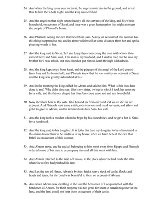 24. And when the king came near to Sarai, the angel smote him to the ground, and acted
    thus to him the whole night, and the king was terrified.

25. And the angel on that night smote heavily all the servants of the king, and his whole
    household, on account of Sarai, and there was a great lamentation that night amongst
    the people of Pharaoh's house.

26. And Pharaoh, seeing the evil that befell him, said, Surely on account of this woman has
    this thing happened to me, and he removed himself at some distance from her and spoke
    pleasing words to her.

27. And the king said to Sarai, Tell me I pray thee concerning the man with whom thou
    camest here; and Sarai said, This man is my husband, and I said to thee that he was my
    brother for I was afraid, lest thou shouldst put him to death through wickedness.

28. And the king kept away from Sarai, and the plagues of the angel of the Lord ceased
    from him and his household; and Pharaoh knew that he was smitten on account of Sarai,
    and the king was greatly astonished at this.

29. And in the morning the king called for Abram and said to him, What is this thou hast
    done to me? Why didst thou say, She is my sister, owing to which I took her unto me
    for a wife, and this heavy plague has therefore come upon me and my household.

30. Now therefore here is thy wife, take her and go from our land lest we all die on her
    account. And Pharaoh took more cattle, men servants and maid servants, and silver and
    gold, to give to Abram, and he returned unto him Sarai his wife.

31. And the king took a maiden whom he begat by his concubines, and he gave her to Sarai
    for a handmaid.

32. And the king said to his daughter, It is better for thee my daughter to be a handmaid in
    this man's house than to be mistress in my house, after we have beheld the evil that
    befell us on account of this woman.

33. And Abram arose, and he and all belonging to him went away from Egypt; and Pharaoh
    ordered some of his men to accompany him and all that went with him.

34. And Abram returned to the land of Canaan, to the place where he had made the altar,
    where he at first had pitched his tent.

35. And Lot the son of Haran, Abram's brother, had a heavy stock of cattle, flocks and
    herds and tents, for the Lord was bountiful to them on account of Abram.

36. And when Abram was dwelling in the land the herdsmen of Lot quarrelled with the
    herdsmen of Abram, for their property was too great for them to remain together in the
    land, and the land could not bear them on account of their cattle.
 
