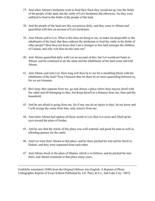 37. And when Abram's herdsmen went to feed their flock they would not go into the fields
       of the people of the land, but the cattle of Lot's herdsmen did otherwise, for they were
       suffered to feed in the fields of the people of the land.

   38. And the people of the land saw this occurrence daily, and they came to Abram and
       quarrelled with him on account of Lot's herdsmen.

   39. And Abram said to Lot, What is this thou art doing to me, to make me despicable to the
       inhabitants of the land, that thou orderest thy herdsman to feed thy cattle in the fields of
       other people? Dost thou not know that I am a stranger in this land amongst the children
       of Canaan, and why wilt thou do this unto me?

   40. And Abram quarrelled daily with Lot on account of this, but Lot would not listen to
       Abram, and he continued to do the same and the inhabitants of the land came and told
       Abram.

   41. And Abram said unto Lot, How long wilt thou be to me for a stumbling block with the
       inhabitants of the land? Now I beseech thee let there be no more quarrelling between us,
       for we are kinsmen.

   42. But I pray thee separate from me, go and choose a place where thou mayest dwell with
       thy cattle and all belonging to thee, but Keep thyself at a distance from me, thou and thy
       household.

   43. And be not afraid in going from me, for if any one do an injury to thee, let me know and
       I will avenge thy cause from him, only remove from me.

   44. And when Abram had spoken all these words to Lot, then Lot arose and lifted up his
       eyes toward the plain of Jordan.

   45. And he saw that the whole of this place was well watered, and good for man as well as
       affording pasture for the cattle.

   46. And Lot went from Abram to that place, and he there pitched his tent and he dwelt in
       Sodom, and they were separated from each other.

   47. And Abram dwelt in the plain of Mamre, which is in Hebron, and he pitched his tent
       there, and Abram remained in that place many years.



Faithfully translated (1840) from the Original Hebrew into English. A Reprint of Photo
Lithographic Reprint of Exact Edition Published by J.H. Parry & Co., Salt Lake City: 1887]
 