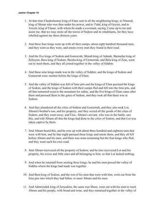 Jasher Chapter 16


     1. At that time Chedorlaomer king of Elam sent to all the neighboring kings, to Nimrod,
        king of Shinar who was then under his power, and to Tidal, king of Goyim, and to
        Arioch, king of Elasar, with whom he made a covenant, saying, Come up to me and
        assist me, that we may smite all the towns of Sodom and its inhabitants, for they have
        rebelled against me these thirteen years.

     2. And these four kings went up with all their camps, about eight hundred thousand men,
        and they went as they were, and smote every man they found in their road.

     3. And the five kings of Sodom and Gomorrah, Shinab king of Admah, Shemeber king of
        Zeboyim, Bera king of Sodom, Bersha king of Gomorrah, and Bela king of Zoar, went
        out to meet them, and they all joined together in the valley of Siddim.

     4. And these nine kings made war in the valley of Siddim; and the kings of Sodom and
        Gomorrah were smitten before the kings of Elam.

     5. And the valley of Siddim was full of lime pits and the kings of Elam pursued the kings
        of Sodom, and the kings of Sodom with their camps fled and fell into the lime pits, and
        all that remained went to the mountain for safety, and the five kings of Elam came after
        them and pursued them to the gates of Sodom, and they took all that there was in
        Sodom.

     6. And they plundered all the cities of Sodom and Gomorrah, and they also took Lot,
        Abram's brother's son, and his property, and they seized all the goods of the cities of
        Sodom, and they went away; and Unic, Abram's servant, who was in the battle, saw
        this, and told Abram all that the kings had done to the cities of Sodom, and that Lot was
        taken captive by them.

     7. And Abram heard this, and he rose up with about three hundred and eighteen men that
        were with him, and he that night pursued these kings and smote them, and they all fell
        before Abram and his men, and there was none remaining but the four kings who fled,
        and they went each his own road.

     8. And Abram recovered all the property of Sodom, and he also recovered Lot and his
        property, his wives and little ones and all belonging to him, so that Lot lacked nothing.

     9. And when he returned from smiting these kings, he and his men passed the valley of
        Siddim where the kings had made war together.

    10. And Bera king of Sodom, and the rest of his men that were with him, went out from the
        lime pits into which they had fallen, to meet Abram and his men.

    11. And Adonizedek king of Jerusalem, the same was Shem, went out with his men to meet
        Abram and his people, with bread and wine, and they remained together in the valley of
 