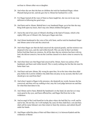 not bear to Abram either son or daughter.

24. And when she saw that she bare no children she took her handmaid Hagar, whom
    Pharaoh had given her, and she gave her to Abram her husband for a wife.

25. For Hagar learned all the ways of Sarai as Sarai taught her, she was not in any way
    deficient in following her good ways.

26. And Sarai said to Abram, Behold here is my handmaid Hagar, go to her that she may
    bring forth upon my knees, that I may also obtain children through her.

27. And at the end of ten years of Abram's dwelling in the land of Canaan, which is the
    eighty-fifth year of Abram's life, Sarai gave Hagar unto him.

28. And Abram hearkened to the voice of his wife Sarai, and he took his handmaid Hagar
    and Abram came to her and she conceived.

29. And when Hagar saw that she had conceived she rejoiced greatly, and her mistress was
    despised in her eyes, and she said within herself, This can only be that I am better
    before God than Sarai my mistress, for all the days that my mistress has been with my
    lord, she did not conceive, but me the Lord has caused in so short a time to conceive by
    him.

30. And when Sarai saw that Hagar had conceived by Abram, Sarai was jealous of her
    handmaid, and Sarai said within herself, This is surely nothing else but that she must be
    better than I am.

31. And Sarai said unto Abram, My wrong be upon thee, for at the time when thou didst
    pray before the Lord for children why didst thou not pray on my account, that the Lord
    should give me seed from thee?

32. And when I speak to Hagar in thy presence, she despiseth my words, because she has
    conceived, and thou wilt say nothing to her; may the Lord judge between me and thee
    for what thou hast done to me.

33. And Abram said to Sarai, Behold thy handmaid is in thy hand, do unto her as it may
    seem good in thy eyes; and Sarai afflicted her, and Hagar fled from her to the
    wilderness.

34. And an angel of the Lord found her in the place where she had fled, by a well, and he
    said to her, Do not fear, for I will multiply thy seed, for thou shalt bear a son and thou
    shalt call his name Ishmael; now then return to Sarai thy mistress, and submit thyself
    under her hands.

35. And Hagar called the place of that well Beer-lahai-roi, it is between Kadesh and the
    wilderness of Bered.
 