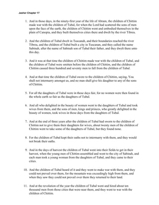 Jasher Chapter 17


     1. And in those days, in the ninety-first year of the life of Abram, the children of Chittim
        made war with the children of Tubal, for when the Lord had scattered the sons of men
        upon the face of the earth, the children of Chittim went and embodied themselves in the
        plain of Canopia, and they built themselves cities there and dwelt by the river Tibreu.

     2. And the children of Tubal dwelt in Tuscanah, and their boundaries reached the river
        Tibreu, and the children of Tubal built a city in Tuscanan, and they called the name
        Sabinah, after the name of Sabinah son of Tubal their father, and they dwelt there unto
        this day.

     3. And it was at that time the children of Chittim made war with the children of Tubal, and
        the children of Tubal were smitten before the children of Chittim, and the children of
        Chittim caused three hundred and seventy men to fall from the children of Tubal.

     4. And at that time the children of Tubal swore to the children of Chittim, saying, You
        shall not intermarry amongst us, and no man shall give his daughter to any of the sons
        of Chittim.

     5. For all the daughters of Tubal were in those days fair, for no women were then found in
        the whole earth so fair as the daughters of Tubal.

     6. And all who delighted in the beauty of women went to the daughters of Tubal and took
        wives from them, and the sons of men, kings and princes, who greatly delighted in the
        beauty of women, took wives in those days from the daughters of Tubal.

     7. And at the end of three years after the children of Tubal had sworn to the children of
        Chittim not to give them their daughters for wives, about twenty men of the children of
        Chittim went to take some of the daughters of Tubal, but they found none.

     8. For the children of Tubal kept their oaths not to intermarry with them, and they would
        not break their oaths.

     9. And in the days of harvest the children of Tubal went into their fields to get in their
        harvest, when the young men of Chittim assembled and went to the city of Sabinah, and
        each man took a young woman from the daughters of Tubal, and they came to their
        cities.

    10. And the children of Tubal heard of it and they went to make war with them, and they
        could not prevail over them, for the mountain was exceedingly high from them, and
        when they saw they could not prevail over them they returned to their land.

    11. And at the revolution of the year the children of Tubal went and hired about ten
        thousand men from those cities that were near them, and they went to war with the
        children of Chittim.
 