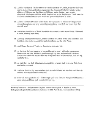12. And the children of Tubal went to war with the children of Chittim, to destroy their land
       and to distress them, and in this engagement the children of Tubal prevailed over the
       children of Chittim, and the children of Chittim, seeing that they were greatly
       distressed, lifted up the children which they had had by the daughters of Tubal, upon the
       wall which had been built, to be before the eyes of the children of Tubal.

   13. And the children of Chittim said to them, Have you come to make war with your own
       sons and daughters, and have we not been considered your flesh and bones from that
       time till now?

   14. And when the children of Tubal heard this they ceased to make war with the children of
       Chittim, and they went away.

   15. And they returned to their cities, and the children of Chittim at that time assembled and
       built two cities by the sea, and they called one Purtu and the other Ariza.

   16. And Abram the son of Terah was then ninety-nine years old.

   17. At that time the Lord appeared to him and he said to him, I will make my covenant
       between me and thee, and I will greatly multiply thy seed, and this is the covenant
       which I make between me and thee, that every male child be circumcised, thou and thy
       seed after thee.

   18. At eight days old shall it be circumcised, and this covenant shall be in your flesh for an
       everlasting covenant.

   19. And now therefore thy name shall no more be called Abram but Abraham, and thy wife
       shall no more be called Sarai but Sarah.

   20. For I will bless you both, and I will multiply your seed after you that you shall become a
       great nation, and kings shall come forth from you.



Faithfully translated (1840) from the Original Hebrew into English. A Reprint of Photo
Lithographic Reprint of Exact Edition Published by J.H. Parry & Co., Salt Lake City: 1887]
 
