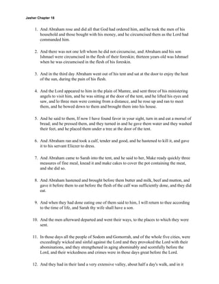 Jasher Chapter 18


     1. And Abraham rose and did all that God had ordered him, and he took the men of his
        household and those bought with his money, and he circumcised them as the Lord had
        commanded him.

     2. And there was not one left whom he did not circumcise, and Abraham and his son
        Ishmael were circumcised in the flesh of their foreskin; thirteen years old was Ishmael
        when he was circumcised in the flesh of his foreskin.

     3. And in the third day Abraham went out of his tent and sat at the door to enjoy the heat
        of the sun, during the pain of his flesh.

     4. And the Lord appeared to him in the plain of Mamre, and sent three of his ministering
        angels to visit him, and he was sitting at the door of the tent, and he lifted his eyes and
        saw, and lo three men were coming from a distance, and he rose up and ran to meet
        them, and he bowed down to them and brought them into his house.

     5. And he said to them, If now I have found favor in your sight, turn in and eat a morsel of
        bread; and he pressed them, and they turned in and he gave them water and they washed
        their feet, and he placed them under a tree at the door of the tent.

     6. And Abraham ran and took a calf, tender and good, and he hastened to kill it, and gave
        it to his servant Eliezer to dress.

     7. And Abraham came to Sarah into the tent, and he said to her, Make ready quickly three
        measures of fine meal, knead it and make cakes to cover the pot containing the meat,
        and she did so.

     8. And Abraham hastened and brought before them butter and milk, beef and mutton, and
        gave it before them to eat before the flesh of the calf was sufficiently done, and they did
        eat.

     9. And when they had done eating one of them said to him, I will return to thee according
        to the time of life, and Sarah thy wife shall have a son.

    10. And the men afterward departed and went their ways, to the places to which they were
        sent.

    11. In those days all the people of Sodom and Gomorrah, and of the whole five cities, were
        exceedingly wicked and sinful against the Lord and they provoked the Lord with their
        abominations, and they strengthened in aging abominably and scornfully before the
        Lord, and their wickedness and crimes were in those days great before the Lord.

    12. And they had in their land a very extensive valley, about half a day's walk, and in it
 