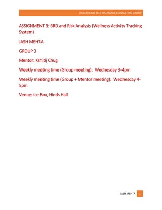 HEALTHCARE SELF INSURANCE CONSULTING GROUP
JASH MEHTA 1
ASSIGNMENT 3: BRD and Risk Analysis (Wellness Activity Tracking
System)
JASH MEHTA
GROUP 3
Mentor: Kshitij Chug
Weekly meeting time (Group meeting): Wednesday 3-4pm
Weekly meeting time (Group + Mentor meeting): Wednesday 4-
5pm
Venue: Ice Box, Hinds Hall
 