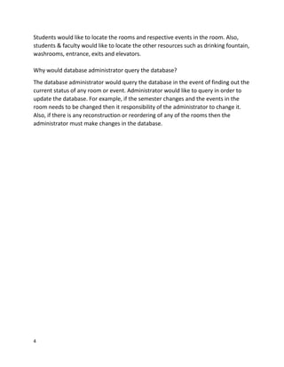 4
Students would like to locate the rooms and respective events in the room. Also,
students & faculty would like to locate the other resources such as drinking fountain,
washrooms, entrance, exits and elevators.
Why would database administrator query the database?
The database administrator would query the database in the event of finding out the
current status of any room or event. Administrator would like to query in order to
update the database. For example, if the semester changes and the events in the
room needs to be changed then it responsibility of the administrator to change it.
Also, if there is any reconstruction or reordering of any of the rooms then the
administrator must make changes in the database.
 