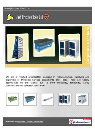 We are a reputed organization engaged in manufacturing, supplying and
exporting of Precision Surface Equipments and Tools. These are widely
appreciated by the clients due to their durability, reliability, sturdy
construction and corrosion resistance.
 