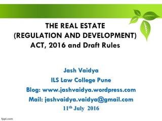THE REAL ESTATE
(REGULATION AND DEVELOPMENT)
ACT, 2016 and Draft Rules
Jash Vaidya
ILS Law College Pune
Blog: www.jashvaidya.wordpress.com
Mail: jashvaidya.vaidya@gmail.com
11th July 2016
 