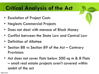 Critical Analysis of the Act
• Escalation of Project Costs
• Neglects Commercial Projects
• Does not deal with menace of Black Money
• Conflict between the State Law and Central Law
• Definition of Allottee
• Section 88 vs Section 89 of the Act – Contrary
Provisions
• Act does not cover flats below 500 sq m & 8 Flats
– small real estate projects aren’t covered within
ambit of the act
 