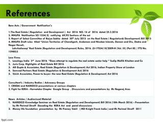 References
Bare Acts / Government Notification's
1.The Real Estate ( Regulation and Development ) Act 2016 NO. 16 of 2016 dated 25.3.2016
2. MHUPA Notification SO 1554( E) notifying 69/92 Sections of the act
3. Report of Select Committee of Rajya Sabha dated 30th July 2015 on the Real Estate ( Regulation& Development) Bill 2013
4. MHUPA Draft rules titled “Union Territories of Chandigarh, Andaman and Nicobar Islands, Daman and Diu, Dadra and
Nagar Haveli,
Lakshadweep’ Real Estate (Regulation and Development) Rules, 2016. (0-17034/18/2009-H (Vol. IX) (Part III) / FTS No.
15980)2
Law Firms
1. Lexology India 3rd June 2016 “Does attempt to regulate the real estate sector help “ Sudip Mallik Khaitan and Co
2. Juris Corp, Highlights of Real Estate Bill 2016
3. AR Gupta & Associates, Real Estate (Regulation & Development) Act 2016, Indian Property Show at London
4. Samvad Partners Real Estate (Regulation & Development Act) 2016
5. Vaish Associates, Power to buyer- the new Real Estate (Regulation & Development) Act 2016
Consultant’s / Industry Bodies / Advocacy Groups
1. CREDAI and NAREDCO presentations at various chapters
2. Fight for RERA - Karnataka Chapter Google Group . Discussions and presentations by Mr Nagaraj Aras
News Articles / Audiovisual Material
1. NAREDCO Knowledge Seminar on Real Estate (Regulation and Development) Bill 2016 (18th March 2016) - Presentation
by Mr Parimal Shroff Decoding the RERA Act and panel discussions
2. Money life foundation presentation by Mr Pranay Vakil ( MD Knight Frank India ) and Mr Parimal Shroff 2011
 