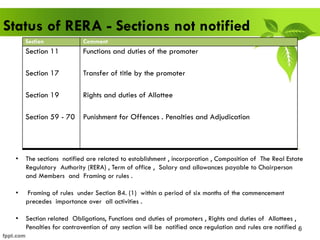 6
Status of RERA - Sections not notified
• The sections notified are related to establishment , incorporation , Composition of The Real Estate
Regulatory Authority (RERA) , Term of office , Salary and allowances payable to Chairperson
and Members and Framing or rules .
• Framing of rules under Section 84. (1) within a period of six months of the commencement
precedes importance over all activities .
• Section related Obligations, Functions and duties of promoters , Rights and duties of Allottees ,
Penalties for contravention of any section will be notified once regulation and rules are notified
Section Comment
Section 11
Section 17
Section 19
Section 59 - 70
Functions and duties of the promoter
Transfer of title by the promoter
Rights and duties of Allottee
Punishment for Offences . Penalties and Adjudication
 