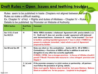 Draft Rules – Open Issues and teething troubles
RERA Section Draft Rule
Sr.
Comment
Sec 13 S/s 2 and
Sec 84/2/h
9 While RERA mandates a balanced Agreement with precise details ( s/s
2 ) Draft rule 9 does not provide a model agreement with balanced
and harmonized terms . Annexure A reads “ to be inserted “ Can lead
to builders pushing lopsided agreements ? Law is silent if RERA has
powers to moderate /amended / reject whole or part of Agreement
proposed by builder .
Sec 88 and Sec 89 ?? Rules are silent on this contradiction . Section 88 Vs 89 of RERA –
Contradictory – Provisions of RERA will be in addition to and not in
derogation to any other law currently applicable
If MOFA / KFOA has a stronger provision in favour of Allottee should it
prevail ? Would Promotor take recourse to a less stringent provision and
litigate ?
3 (a) and
(b)
If the promoter company is a joint venture or partnership , all partners
must follow the procedure of giving details .
Rules must specify Balance sheet should be last years Statutory Balance
Sheet an audited one for tax purpose . Loophole to be plugged .
Rules seem to be published in haste .Chapters not aligned between Act and
Rules so make a difficult reading .
Ex. Chapter IV of Act = Rights and duties of Allottees – Chapter IV – Rules –
Details to be published by Promoter on Website of Authority
 
