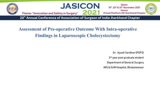 Assessment of Pre-operative Outcome With Intra-operative
Findings in Laparoscopic Cholecystectomy
Dr. Ayush Vardhan (PGP3)
3rd year post graduate student
Department of General Surgery
IMS & SUM Hospital, Bhubaneswar
 