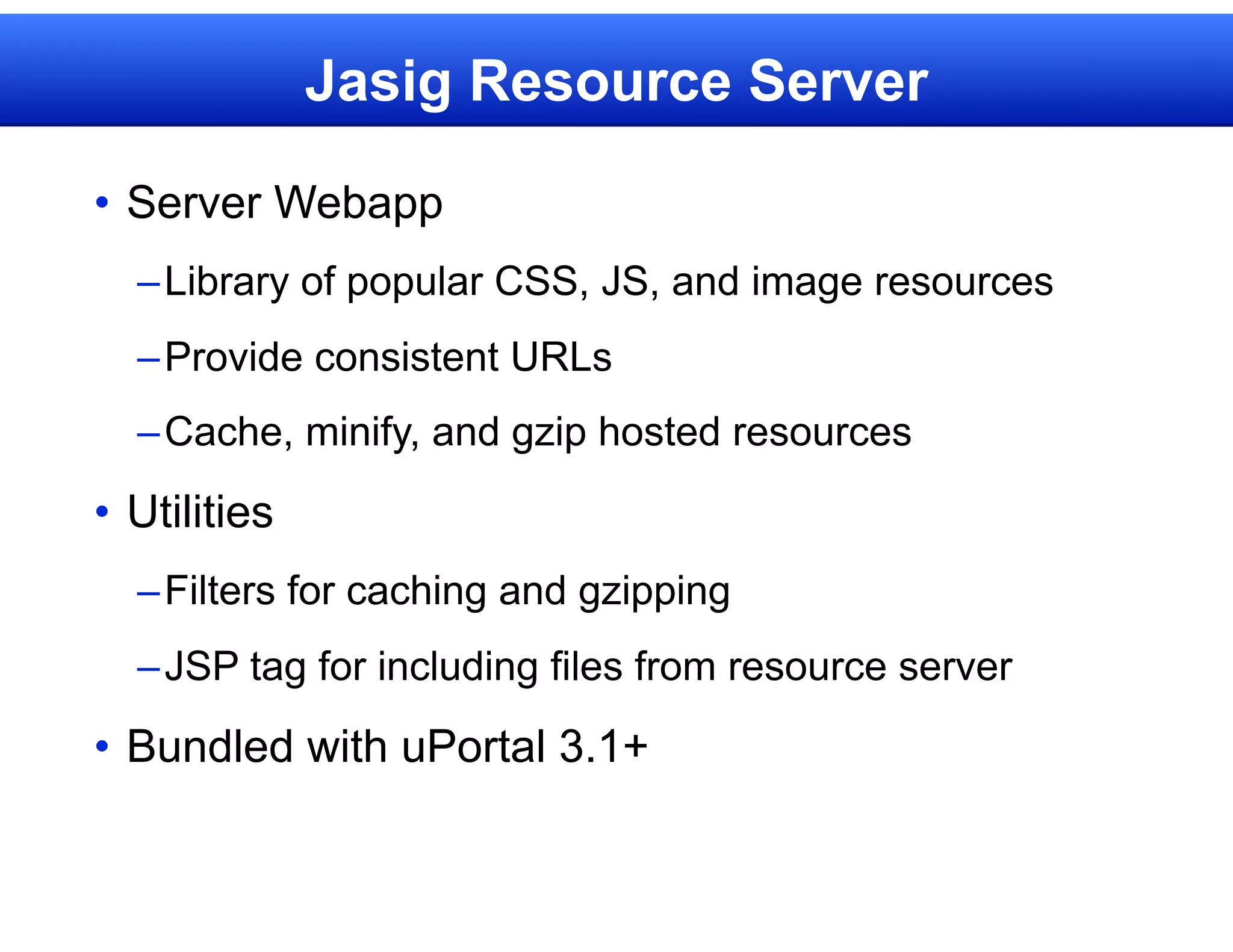 Jasig Resource Server

• Server Webapp
  – Library of popular CSS, JS, and image resources
  – Provide consistent URLs
  – Cache, minify, and gzip hosted resources

• Utilities
  – Filters for caching and gzipping
  – JSP tag for including files from resource server

• Bundled with uPortal 3.1+
 
