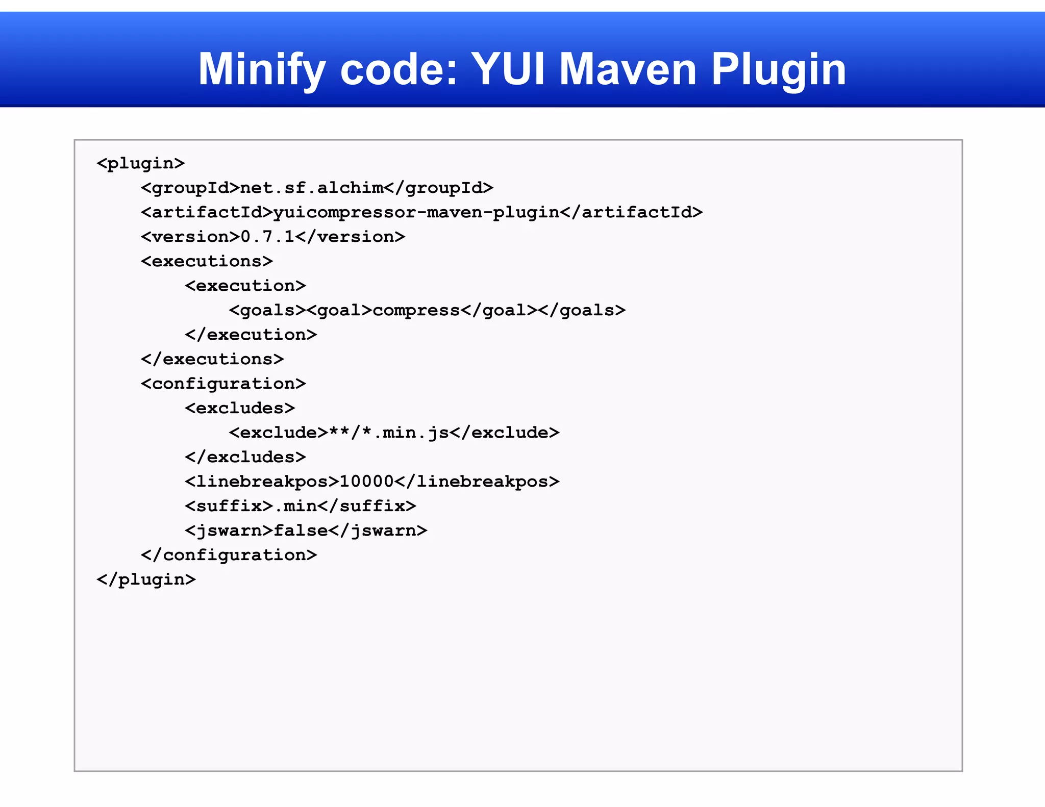 Minify code: YUI Maven Plugin
<plugin>
    <groupId>net.sf.alchim</groupId>
    <artifactId>yuicompressor-maven-plugin</artifactId>
    <version>0.7.1</version>
    <executions>
         <execution>
             <goals><goal>compress</goal></goals>
         </execution>
    </executions>
    <configuration>
         <excludes>
             <exclude>**/*.min.js</exclude>
         </excludes>
         <linebreakpos>10000</linebreakpos>
         <suffix>.min</suffix>
         <jswarn>false</jswarn>
    </configuration>
</plugin>
 
