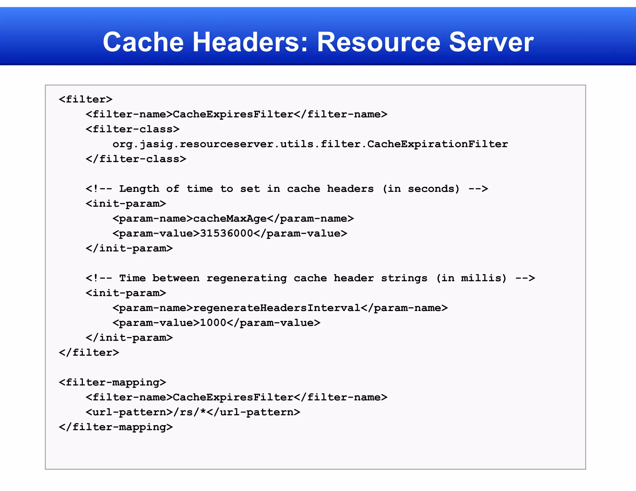 Cache Headers: Resource Server
<filter>
    <filter-name>CacheExpiresFilter</filter-name>
    <filter-class>
         org.jasig.resourceserver.utils.filter.CacheExpirationFilter
    </filter-class>

    <!-- Length of time to set in cache headers (in seconds) -->
    <init-param>
        <param-name>cacheMaxAge</param-name>
        <param-value>31536000</param-value>
    </init-param>

    <!-- Time between regenerating cache header strings (in millis) -->
    <init-param>
        <param-name>regenerateHeadersInterval</param-name>
        <param-value>1000</param-value>
    </init-param>
</filter>

<filter-mapping>
    <filter-name>CacheExpiresFilter</filter-name>
    <url-pattern>/rs/*</url-pattern>
</filter-mapping>
 