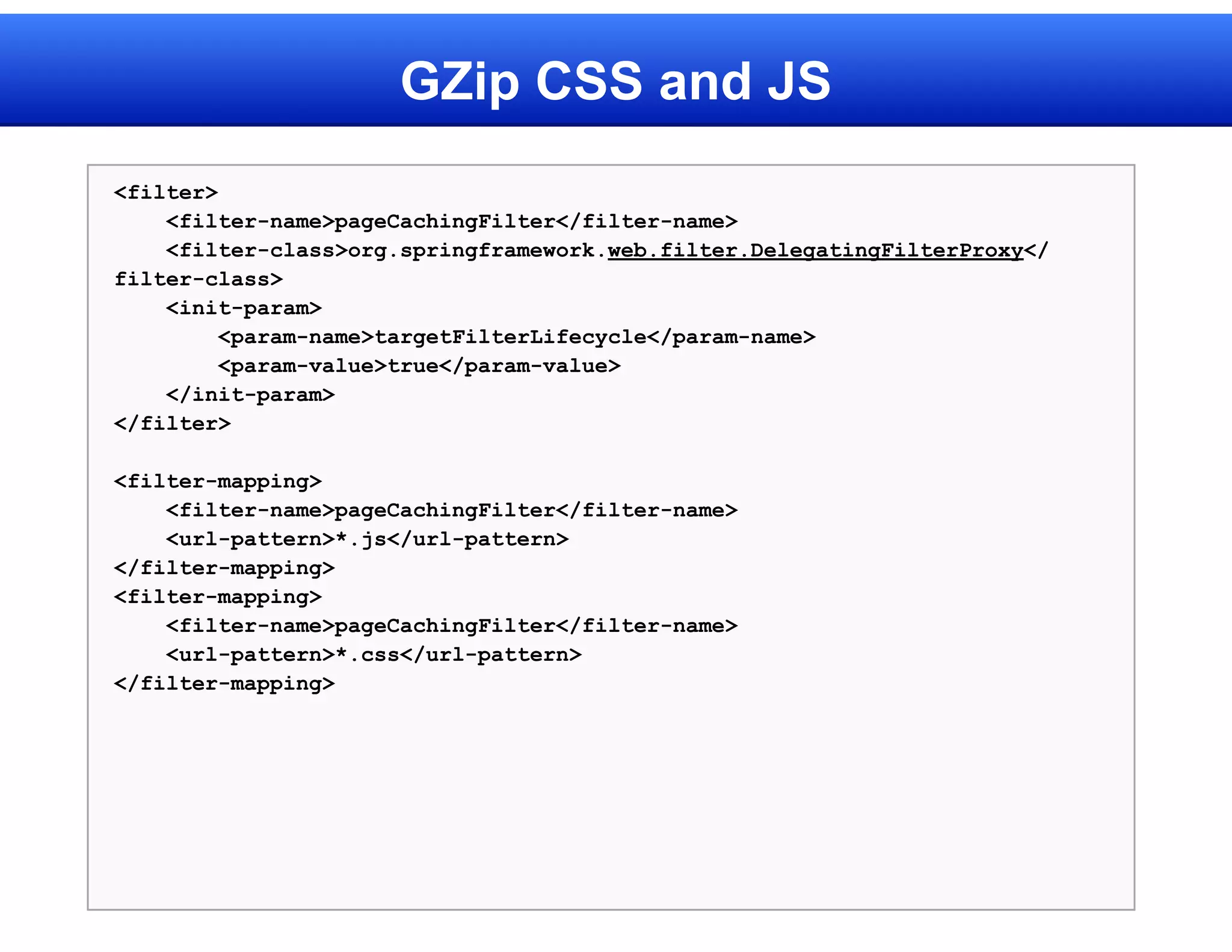 GZip CSS and JS
<filter>
    <filter-name>pageCachingFilter</filter-name>
    <filter-class>org.springframework.web.filter.DelegatingFilterProxy</
filter-class>
    <init-param>
         <param-name>targetFilterLifecycle</param-name>
         <param-value>true</param-value>
    </init-param>
</filter>

<filter-mapping>
    <filter-name>pageCachingFilter</filter-name>
    <url-pattern>*.js</url-pattern>
</filter-mapping>
<filter-mapping>
    <filter-name>pageCachingFilter</filter-name>
    <url-pattern>*.css</url-pattern>
</filter-mapping>
 