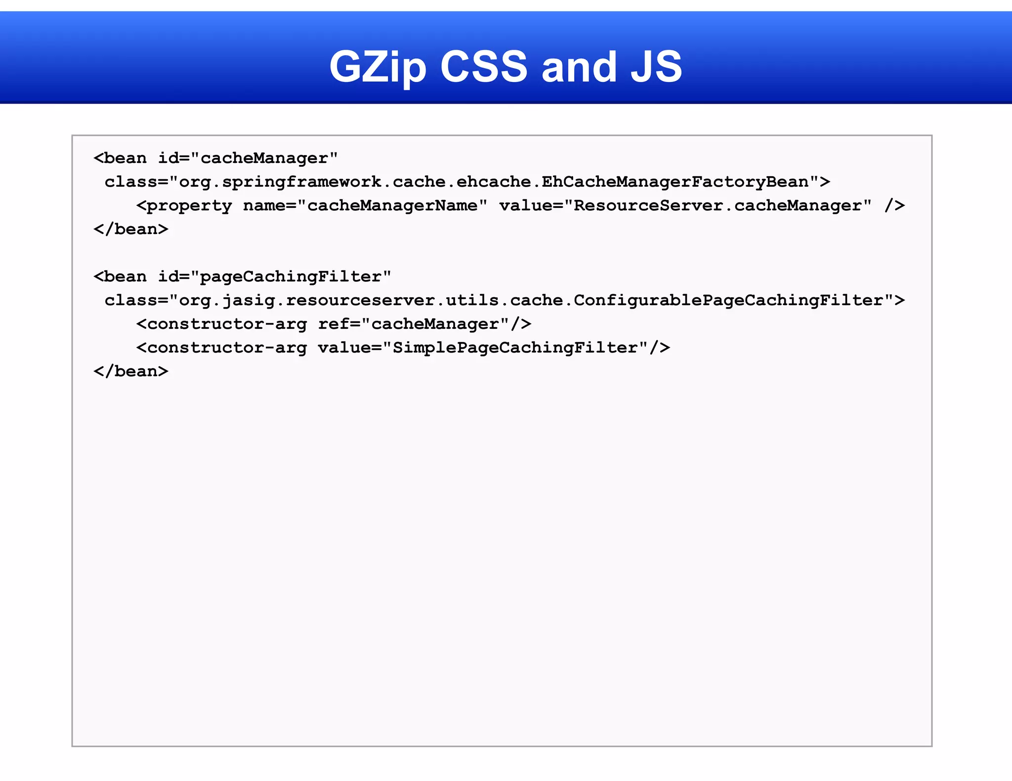 GZip CSS and JS
<bean id="cacheManager"
 class="org.springframework.cache.ehcache.EhCacheManagerFactoryBean">
    <property name="cacheManagerName" value="ResourceServer.cacheManager" />
</bean>

<bean id="pageCachingFilter"
 class="org.jasig.resourceserver.utils.cache.ConfigurablePageCachingFilter">
    <constructor-arg ref="cacheManager"/>
    <constructor-arg value="SimplePageCachingFilter"/>
</bean>
 