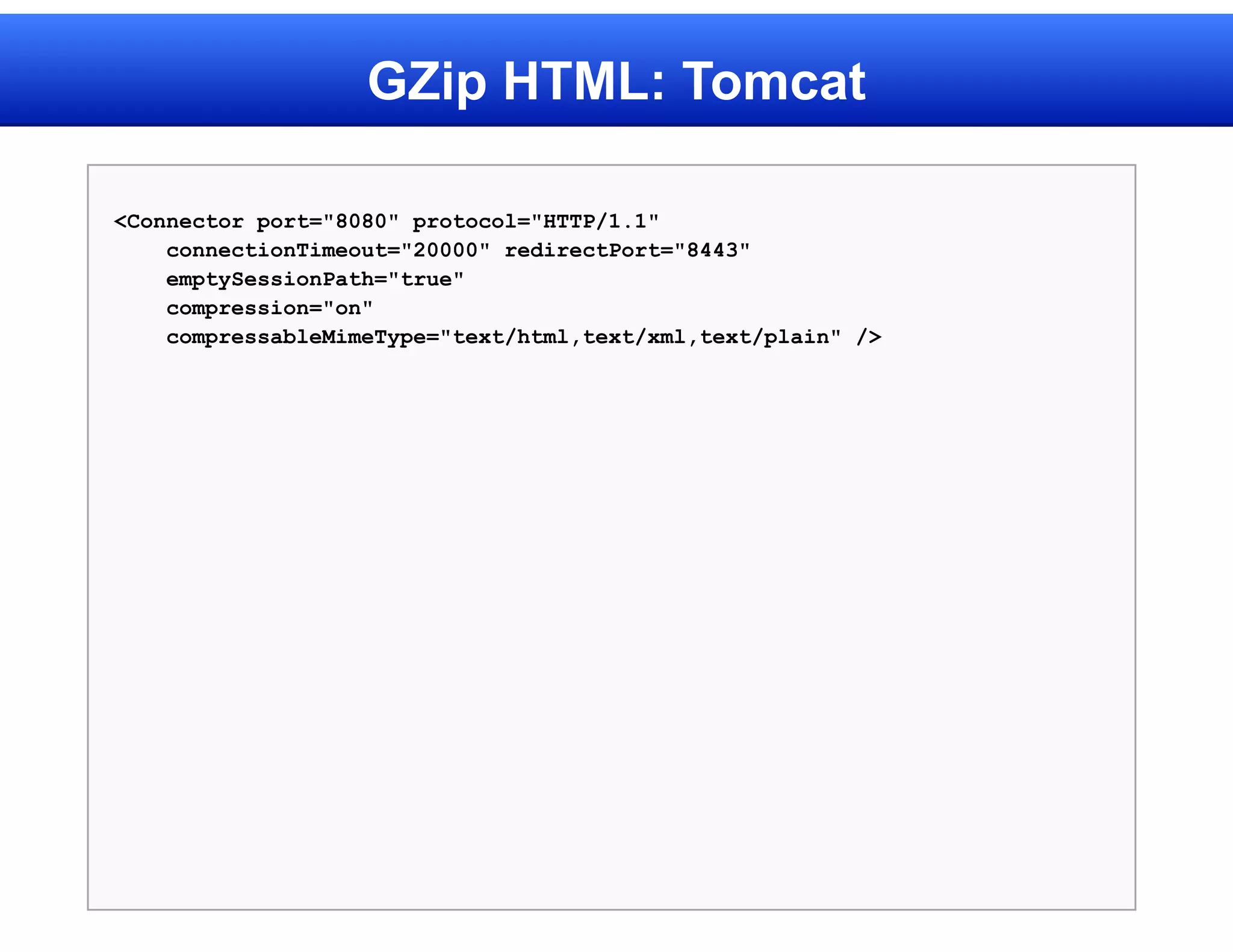 GZip HTML: Tomcat

<Connector port="8080" protocol="HTTP/1.1"
    connectionTimeout="20000" redirectPort="8443"
    emptySessionPath="true"
    compression="on"
    compressableMimeType="text/html,text/xml,text/plain" />
 