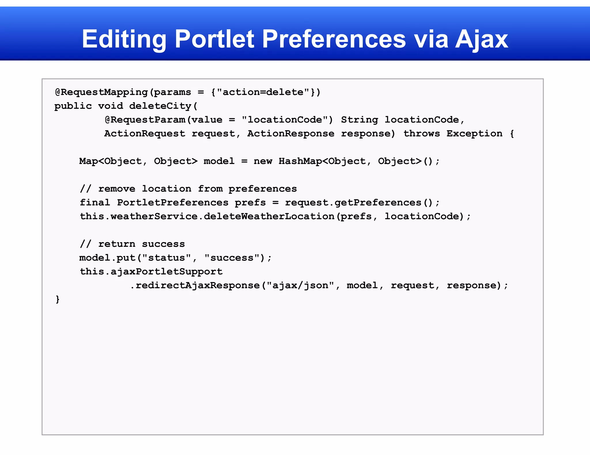 Editing Portlet Preferences via Ajax
@RequestMapping(params = {"action=delete"})
public void deleteCity(
        @RequestParam(value = "locationCode") String locationCode,
        ActionRequest request, ActionResponse response) throws Exception {

    Map<Object, Object> model = new HashMap<Object, Object>();

    // remove location from preferences
    final PortletPreferences prefs = request.getPreferences();
    this.weatherService.deleteWeatherLocation(prefs, locationCode);

    // return success
    model.put("status", "success");
    this.ajaxPortletSupport
            .redirectAjaxResponse("ajax/json", model, request, response);
}
 